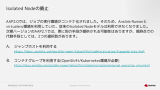 Copyright © 2021 Red Hat, Inc.
Isolated Nodeの廃止
AAP2.0では、ジョブの実行環境がコンテナ化されました。そのため、Ansible Runnerと
virtualenv環境を利用していた、従来のIsolated Nodeモデルは利用できなくなりました。
次期バージョンのAAP2.1では、更に別の手段が提供される可能性はありますが、現時点での
代替手段としては、2つの選択肢があります。
A. ジャンプホストを利用する
https://docs.ansible.com/ansible-tower/latest/html/administration/tipsandtricks.html
B. コンテナグループを利用する(OpenShift/Kubernetes環境が必要)
https://docs.ansible.com/ansible-tower/latest/html/administration/external_execution_envs.html
 