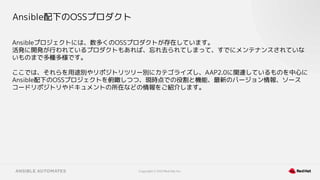 Copyright © 2021 Red Hat, Inc.
Ansible配下のOSSプロダクト
Ansibleプロジェクトには、数多くのOSSプロダクトが存在しています。
活発に開発が行われているプロダクトもあれば、忘れ去られてしまって、すでにメンテナンスされていな
いものまで多種多様です。
ここでは、それらを用途別やリポジトリツリー別にカテゴライズし、AAP2.0に関連しているものを中心に
Ansible配下のOSSプロジェクトを俯瞰しつつ、現時点での役割と機能、最新のバージョン情報、ソース
コードリポジトリやドキュメントの所在などの情報をご紹介します。
 