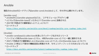 Copyright © 2021 Red Hat, Inc.
Ansible
現在のAnsibleのロードマップはansible-coreとAnsibleとして、それぞれ公開されています。
[ansible-core]
* ansibleのCLI(ansible-playbookなど)と、コアモジュール/プラグイン群
* v2.10.xではansible-baseだったがv2.11でansible-coreに改称された
* 2021年7月時点での最新版は v2.11.2, v2.10.11
* ロードマップ
https://docs.ansible.com/ansible-core/devel/roadmap/ansible_core_roadmap_index.html
[Ansible]
* ansible-core(base)とcollectionsを含んでパッケージ化されたリリース
* バージョン3系がansible-base v2.10.x、4系がansible-core v2.11と一緒に提供される
* 2021/7月時点での最新版は v4.2.0(ansible-core v2.11.2), v3.4.0(ansible-base v2.10.11)
* Ansible 2.9系はコア部分の機能追加は実施されず、セキュリティフィックスのみとなっている
* ロードマップ
https://docs.ansible.com/ansible/latest/roadmap/ansible_roadmap_index.html
 