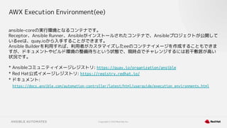 Copyright © 2021 Red Hat, Inc.
AWX Execution Environment(ee)
ansible-coreの実行環境となるコンテナです。
Receptor、Ansible Runner、Ansibleがインストールされたコンテナで、Ansibleプロジェクトが公開して
いるeeは、quay.ioから入手することができます。
Ansible Builderを利用すれば、利用者がカスタマイズしたeeのコンテナイメージを作成することもできま
すが、ドキュメントやビルド環境の整備待ちという状態で、現時点でチャレンジするには若干敷居が高い
状況です。
* Ansibleコミュニティイメージレジストリ: https://quay.io/organization/ansible
* Red Hat公式イメージレジストリ: https://registry.redhat.io/
* ドキュメント:
https://docs.ansible.com/automation-controller/latest/html/userguide/execution_environments.html
 