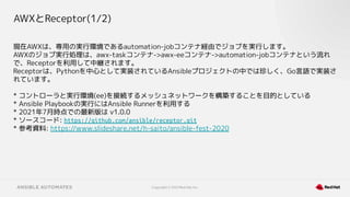 Copyright © 2021 Red Hat, Inc.
AWXとReceptor(1/2)
現在AWXは、専用の実行環境であるautomation-jobコンテナ経由でジョブを実行します。
AWXのジョブ実行処理は、awx-taskコンテナ->awx-eeコンテナ->automation-jobコンテナという流れ
で、Receptorを利用して中継されます。
Receptorは、Pythonを中心として実装されているAnsibleプロジェクトの中では珍しく、Go言語で実装さ
れています。
* コントローラと実行環境(ee)を接続するメッシュネットワークを構築することを目的としている
* Ansible Playbookの実行にはAnsible Runnerを利用する
* 2021年7月時点での最新版は v1.0.0
* ソースコード: https://github.com/ansible/receptor.git
* 参考資料: https://www.slideshare.net/h-saito/ansible-fest-2020
 
