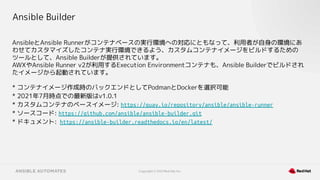 Copyright © 2021 Red Hat, Inc.
Ansible Builder
AnsibleとAnsible Runnerがコンテナベースの実行環境への対応にともなって、利用者が自身の環境にあ
わせてカスタマイズしたコンテナ実行環境できるよう、カスタムコンテナイメージをビルドするための
ツールとして、Ansible Builderが提供されています。
AWXやAnsible Runner v2が利用するExecution Environmentコンテナも、Ansible Builderでビルドされ
たイメージから起動されています。
* コンテナイメージ作成時のバックエンドとしてPodmanとDockerを選択可能
* 2021年7月時点での最新版はv1.0.1
* カスタムコンテナのベースイメージ: https://quay.io/repository/ansible/ansible-runner
* ソースコード: https://github.com/ansible/ansible-builder.git
* ドキュメント: https://ansible-builder.readthedocs.io/en/latest/
 