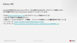 Copyright © 2021 Red Hat, Inc.
Galaxy NG
Ansibleが利用するCollectionsリポジトリを公開するためのポータルサイトを提供します。
AAPが提供するPrivate Automation Hubのベースとなっています。
* Pulp(https://pulpproject.org/)のプラグインとして実装されている
* 2021年7月時点での最新版はv4.3.2
* 次期リリースv4.4.0に向けて、HA構成、コンテンツの削除といった機能追加を予定している
* ソースコード: https://github.com/ansible/galaxy_ng.git
* ロードマップ: https://github.com/ansible/galaxy_ng/blob/master/ROADMAP.rst
 
