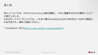 Copyright © 2021 Red Hat, Inc.
まとめ
本セッションでは、AAP2.0 Early Access版の速報と、それに関連するOSSの現状について
ご紹介しました。
AAPのロードマップについては、これまで通りAnsibleFest(2021年9月29〜30日)で発表さ
れる予定です。是非ご参加ください。
* AnsibleFest 2021(https://www.ansible.com/ansiblefest)
 