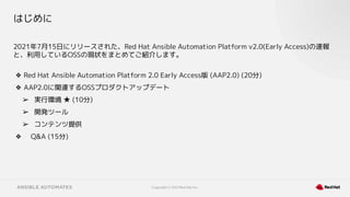 Copyright © 2021 Red Hat, Inc.
はじめに
2021年7月15日にリリースされた、Red Hat Ansible Automation Platform v2.0(Early Access)の速報
と、利用しているOSSの現状をまとめてご紹介します。
❖ Red Hat Ansible Automation Platform 2.0 Early Access版 (AAP2.0) (20分)
❖ AAP2.0に関連するOSSプロダクトアップデート
➢ 実行環境 ★ (10分)
➢ 開発ツール
➢ コンテンツ提供
❖ Q&A (15分)
 