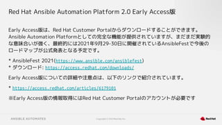 Copyright © 2021 Red Hat, Inc.
Red Hat Ansible Automation Platform 2.0 Early Access版
Early Access版は、Red Hat Customer Portalからダウンロードすることができます。
Ansible Automation Platformとしての完全な機能が提供されていますが、まだまだ実験的
な意味合いが強く、最終的には2021年9月29-30日に開催されているAnsibleFestで今後の
ロードマップが公式発表となる予定です。
* AnsibleFest 2021(https://www.ansible.com/ansiblefest)
* ダウンロード: https://access.redhat.com/downloads/
Early Access版についての詳細や注意点は、以下のリンクで紹介されています。
* https://access.redhat.com/articles/6179101
※Early Access版の情報取得にはRed Hat Customer Portalのアカウントが必要です
 