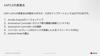 Copyright © 2021 Red Hat, Inc.
AAP2.0の変更点
AAP1.xからの変更点は多数ありますが、大きなアップデートとしては以下の5点です。
1. Ansible Engineのバージョンアップ
2. Automation Controller のジョブ実行環境の刷新(コンテナ化)
3. Automation Controller UIの刷新
4. コントロールプレーンのロジックの見直しによるパフォーマンスの向上
5. Isolated Nodeの廃止
 