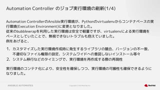 Copyright © 2021 Red Hat, Inc.
Automation Controller のジョブ実行環境の刷新(1/4)
Automation ControllerのAnsible実行環境が、Pythonのvirtualenvからコンテナベースの実
行環境(Execution Environment)に変更となりました。
従来のbubblewrapを利用した実行環境は安全で軽量ですが、virtualenvによる実行環境を
ベースとしていたことで、無視できないトラブルも抱えていました。
例をあげると、
1. カスタマイズした実行環境作成時に発生するライブラリの競合、バージョンの不一致、
不適切なファイル権限の設定、システムワイドへの意図しないインストール等々
2. システム移行などのタイミングで、実行環境を再作成する際の再現性
実行環境のコンテナ化により、安全性を確保しつつ、実行環境の可搬性も確保できるように
なりました。
 