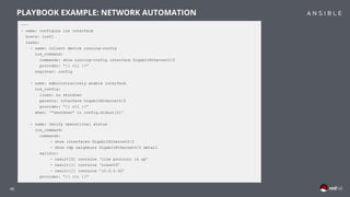 40
---
- name: configure ios interface
hosts: ios01
tasks:
- name: collect device running-config
ios_command:
commands: show running-config interface GigabitEthernet0/2
provider: “{{ cli }}”
register: config
- name: administratively enable interface
ios_config:
lines: no shutdown
parents: interface GigabitEthernet0/2
provider: “{{ cli }}”
when: ‘”shutdown” in config.stdout[0]‘
- name: verify operational status
ios_command:
commands:
- show interfaces GigabitEthernet0/2
- show cdp neighbors GigabitEthernet0/2 detail
waitfor:
- result[0] contains ‘line protocol is up’
- result[1] contains ‘iosxr03’
- result[1] contains ’10.0.0.42’
provider: “{{ cli }}”
PLAYBOOK EXAMPLE: NETWORK AUTOMATION
 