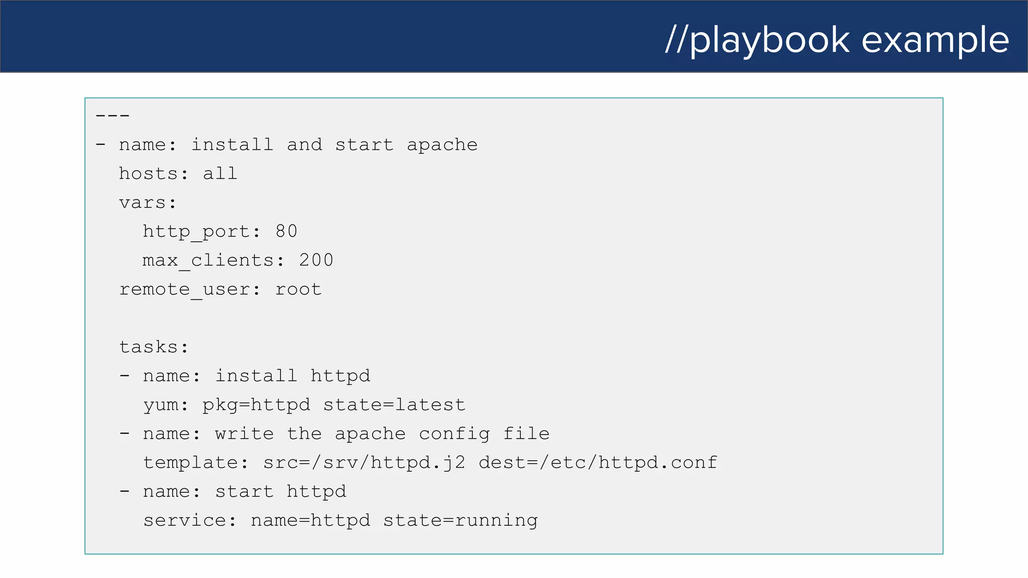 //playbook example
---
- name: install and start apache
hosts: all
vars:
http_port: 80
max_clients: 200
remote_user: root
tasks:
- name: install httpd
yum: pkg=httpd state=latest
- name: write the apache config file
template: src=/srv/httpd.j2 dest=/etc/httpd.conf
- name: start httpd
service: name=httpd state=running
 