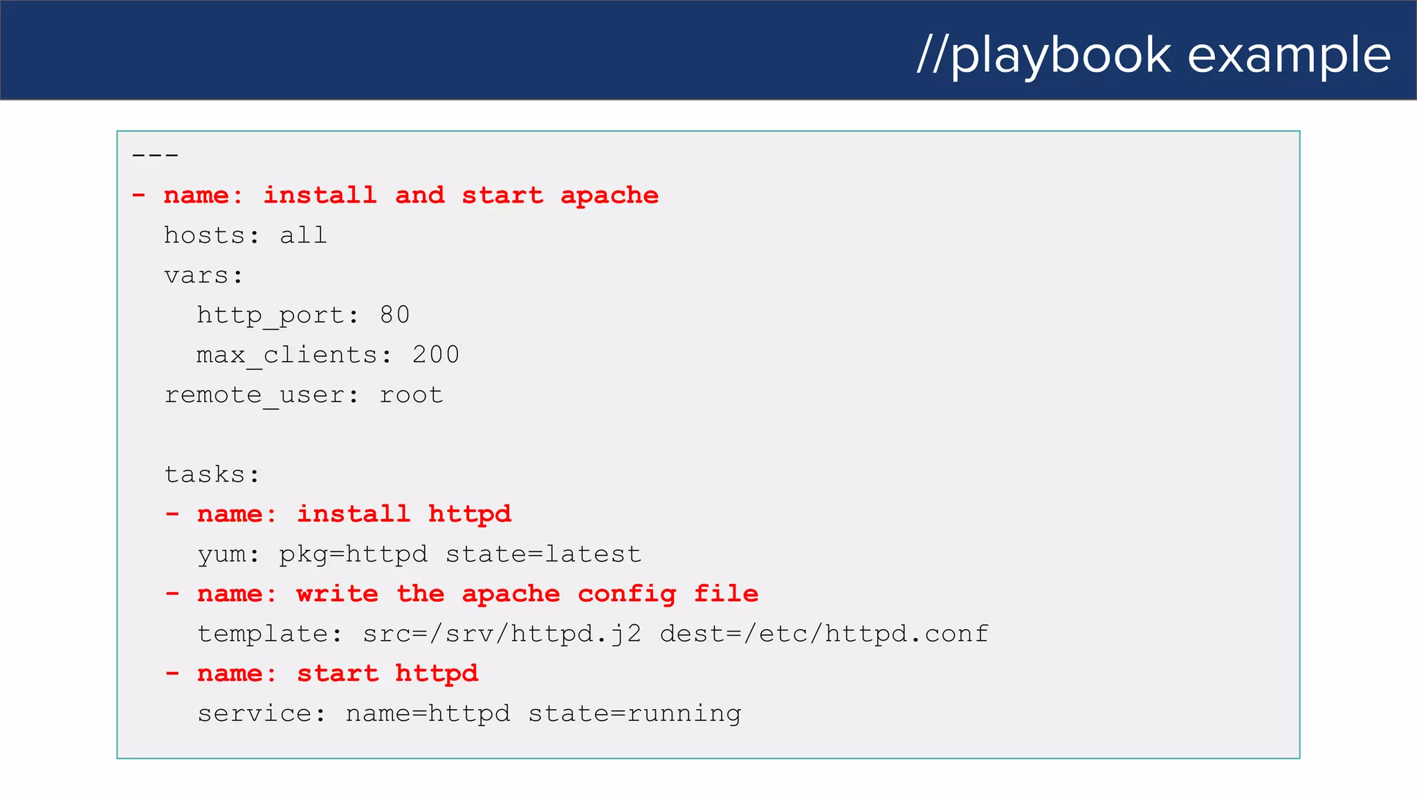 //playbook example
---
- name: install and start apache
hosts: all
vars:
http_port: 80
max_clients: 200
remote_user: root
tasks:
- name: install httpd
yum: pkg=httpd state=latest
- name: write the apache config file
template: src=/srv/httpd.j2 dest=/etc/httpd.conf
- name: start httpd
service: name=httpd state=running
 