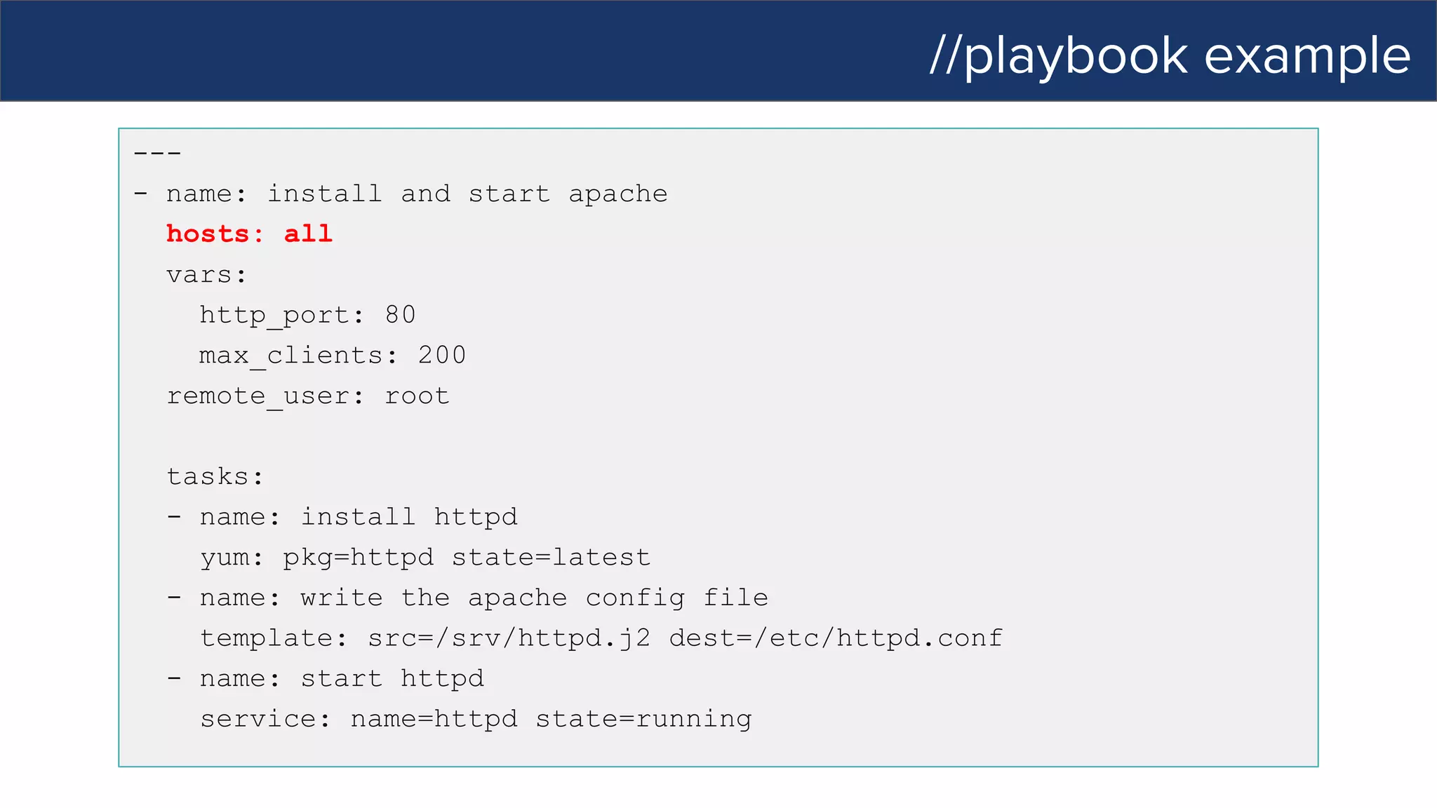 //playbook example
---
- name: install and start apache
hosts: all
vars:
http_port: 80
max_clients: 200
remote_user: root
tasks:
- name: install httpd
yum: pkg=httpd state=latest
- name: write the apache config file
template: src=/srv/httpd.j2 dest=/etc/httpd.conf
- name: start httpd
service: name=httpd state=running
 