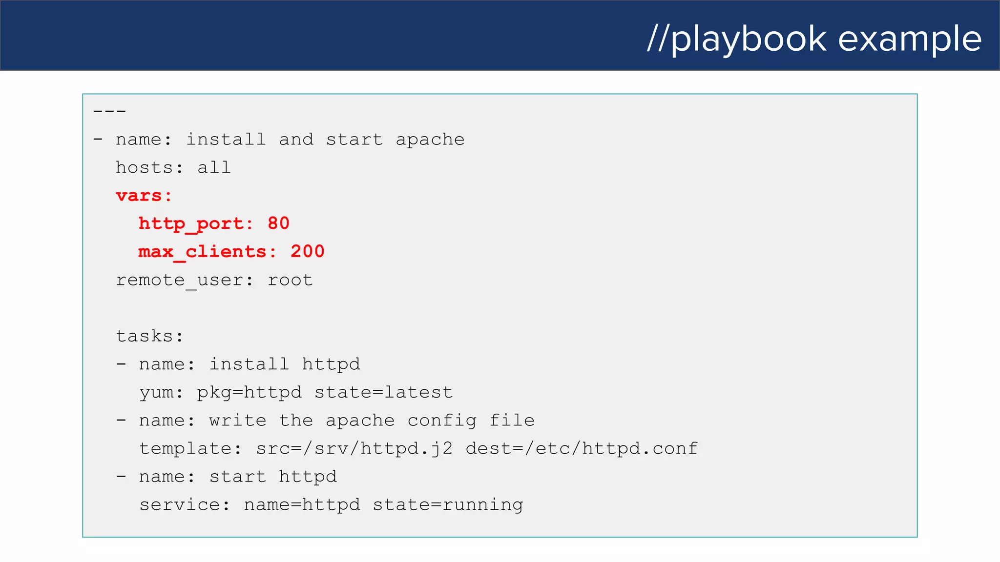 //playbook example
---
- name: install and start apache
hosts: all
vars:
http_port: 80
max_clients: 200
remote_user: root
tasks:
- name: install httpd
yum: pkg=httpd state=latest
- name: write the apache config file
template: src=/srv/httpd.j2 dest=/etc/httpd.conf
- name: start httpd
service: name=httpd state=running
 