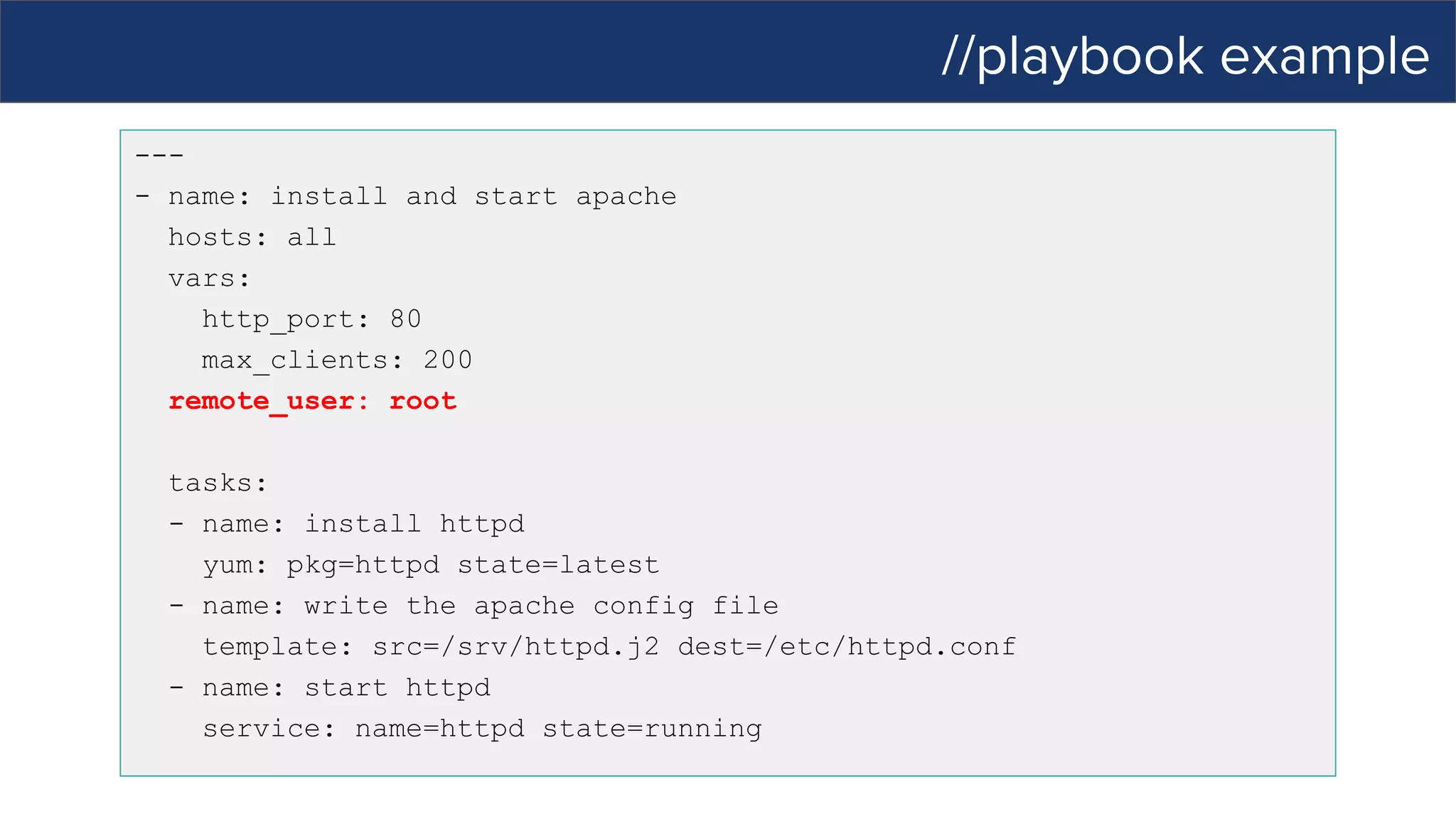 //playbook example
---
- name: install and start apache
hosts: all
vars:
http_port: 80
max_clients: 200
remote_user: root
tasks:
- name: install httpd
yum: pkg=httpd state=latest
- name: write the apache config file
template: src=/srv/httpd.j2 dest=/etc/httpd.conf
- name: start httpd
service: name=httpd state=running
 