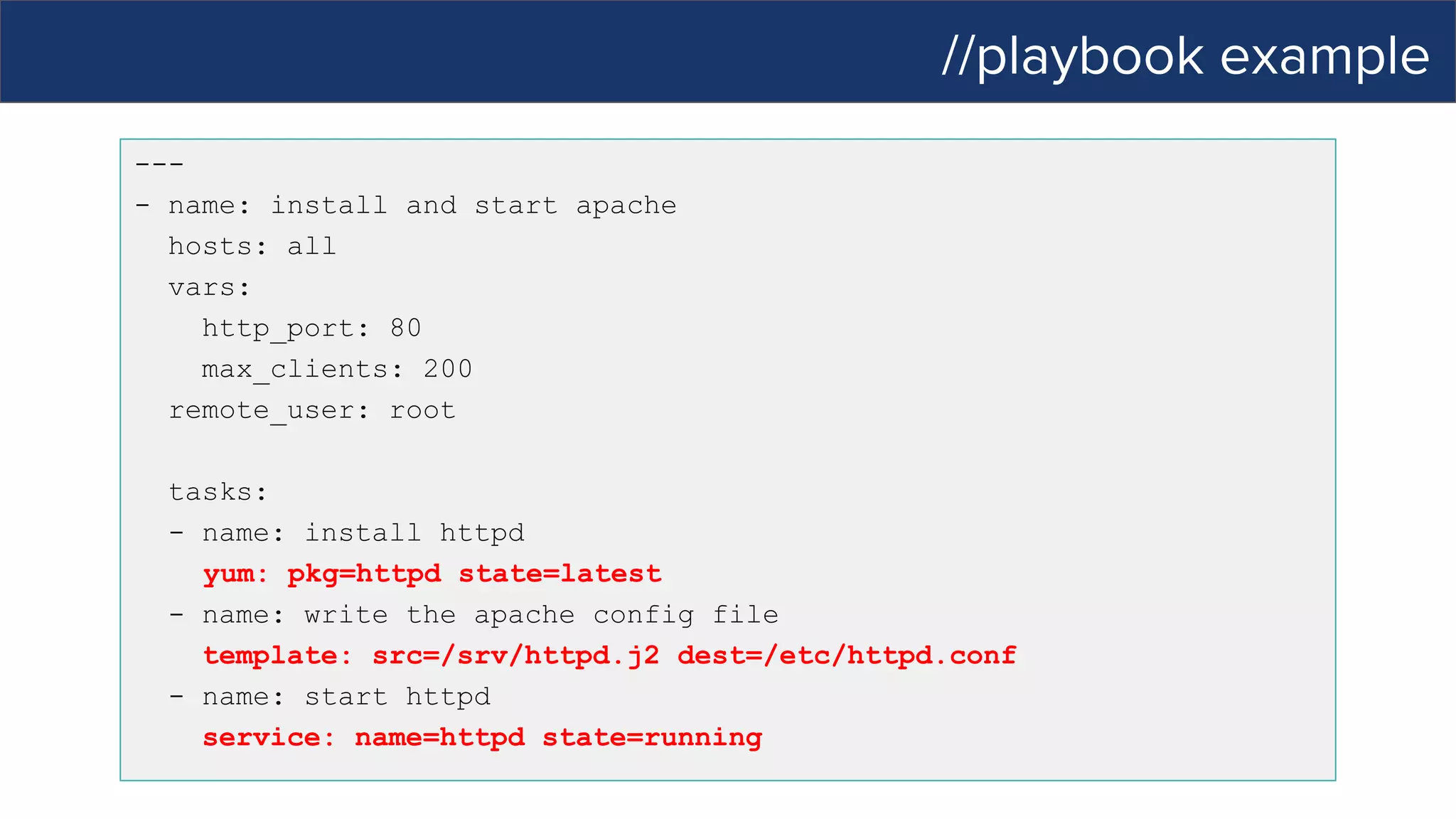 //playbook example
---
- name: install and start apache
hosts: all
vars:
http_port: 80
max_clients: 200
remote_user: root
tasks:
- name: install httpd
yum: pkg=httpd state=latest
- name: write the apache config file
template: src=/srv/httpd.j2 dest=/etc/httpd.conf
- name: start httpd
service: name=httpd state=running
 