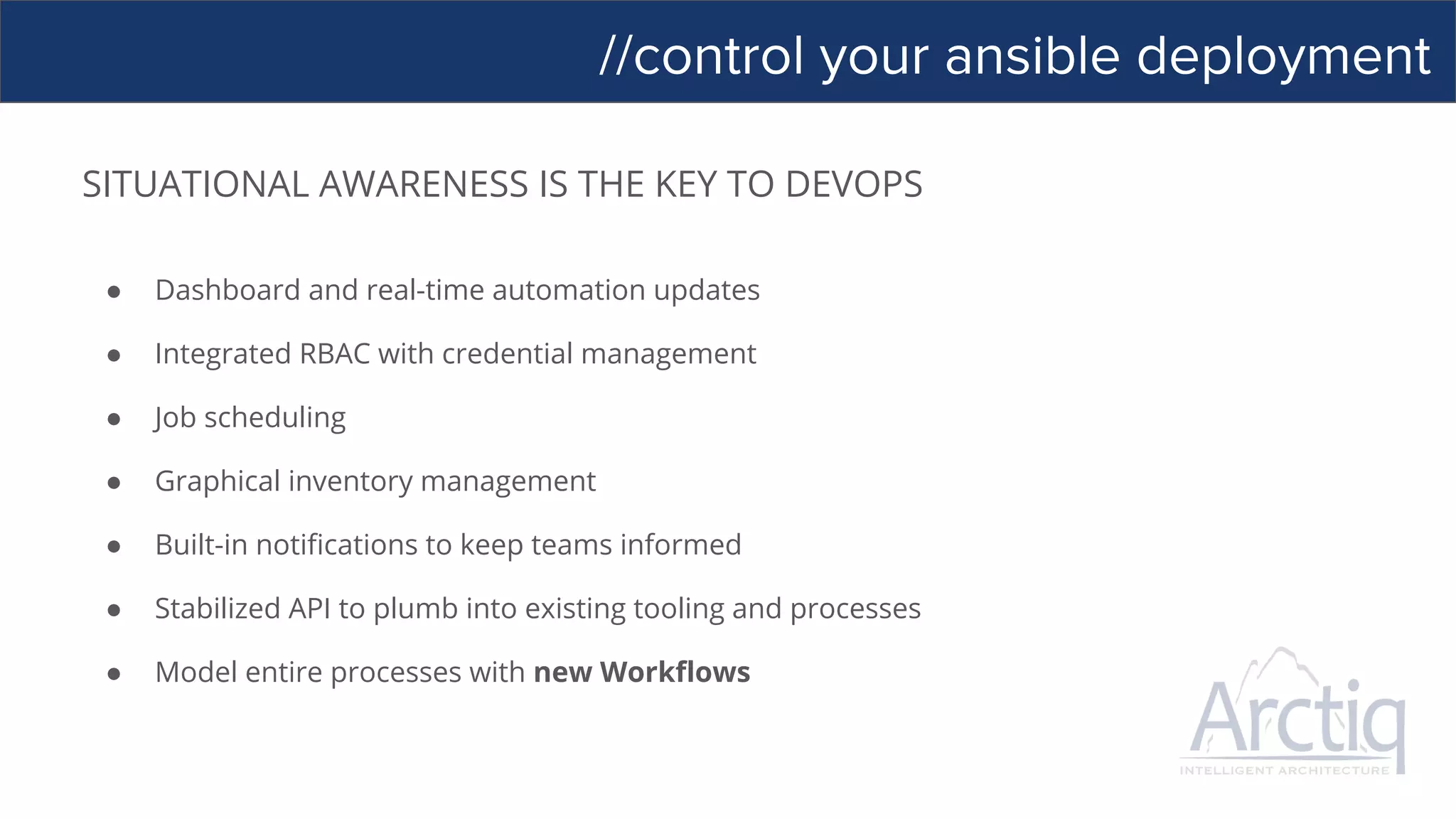 //control your ansible deployment
SITUATIONAL AWARENESS IS THE KEY TO DEVOPS
● Dashboard and real-time automation updates
● Integrated RBAC with credential management
● Job scheduling
● Graphical inventory management
● Built-in notifications to keep teams informed
● Stabilized API to plumb into existing tooling and processes
● Model entire processes with new Workflows
 