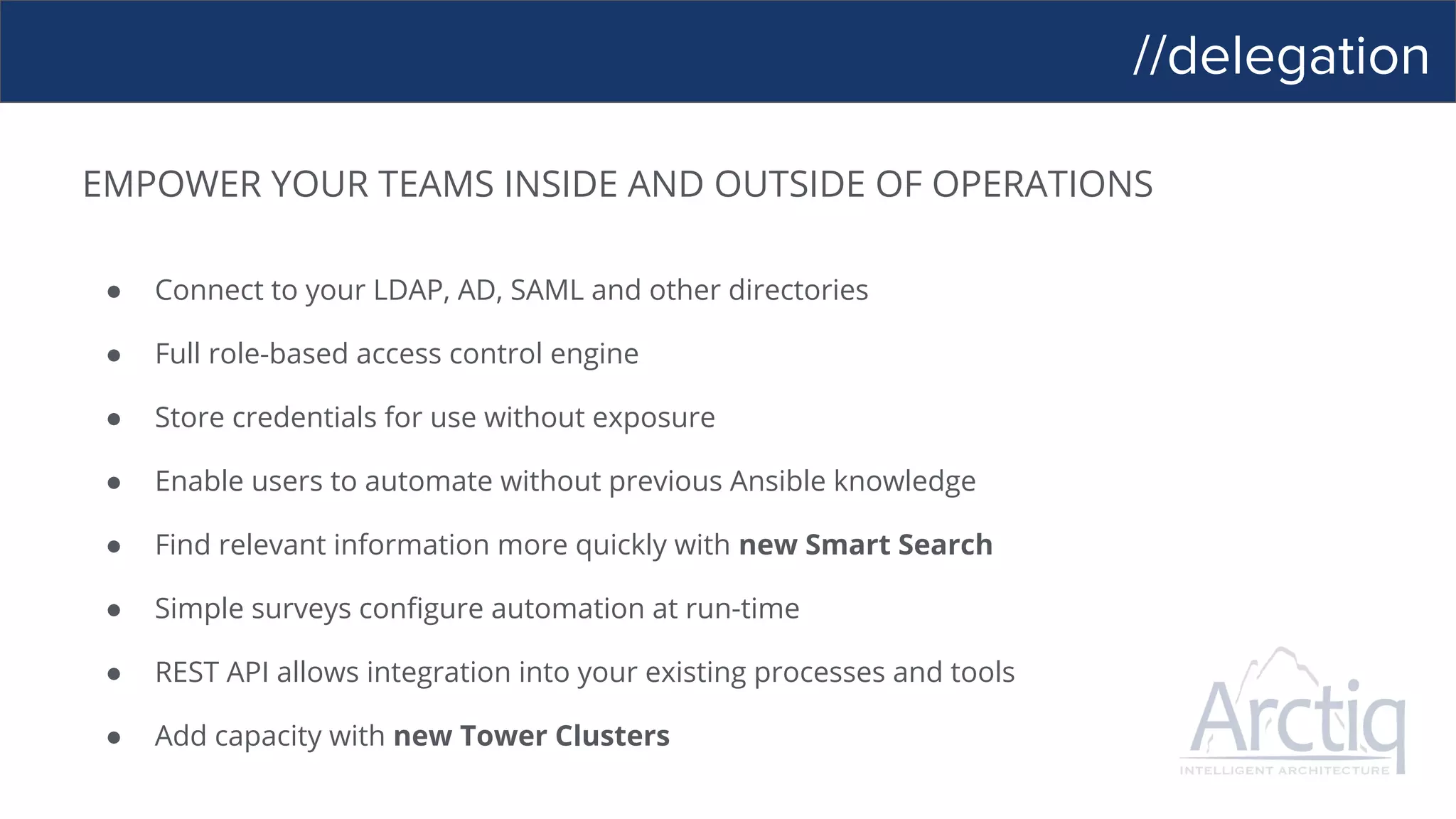 //delegation
EMPOWER YOUR TEAMS INSIDE AND OUTSIDE OF OPERATIONS
● Connect to your LDAP, AD, SAML and other directories
● Full role-based access control engine
● Store credentials for use without exposure
● Enable users to automate without previous Ansible knowledge
● Find relevant information more quickly with new Smart Search
● Simple surveys configure automation at run-time
● REST API allows integration into your existing processes and tools
● Add capacity with new Tower Clusters
 