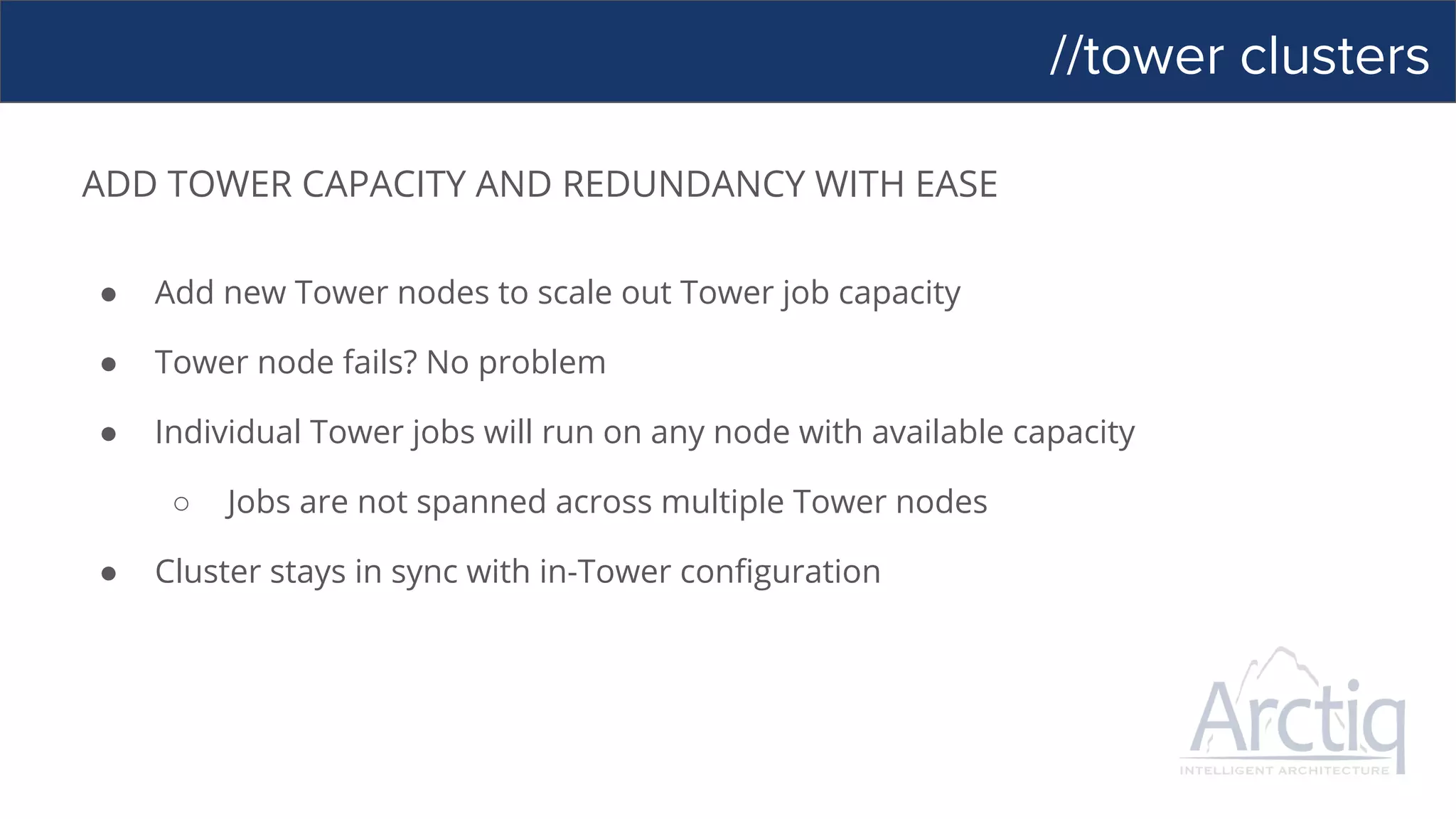 //tower clusters
ADD TOWER CAPACITY AND REDUNDANCY WITH EASE
● Add new Tower nodes to scale out Tower job capacity
● Tower node fails? No problem
● Individual Tower jobs will run on any node with available capacity
○ Jobs are not spanned across multiple Tower nodes
● Cluster stays in sync with in-Tower configuration
 