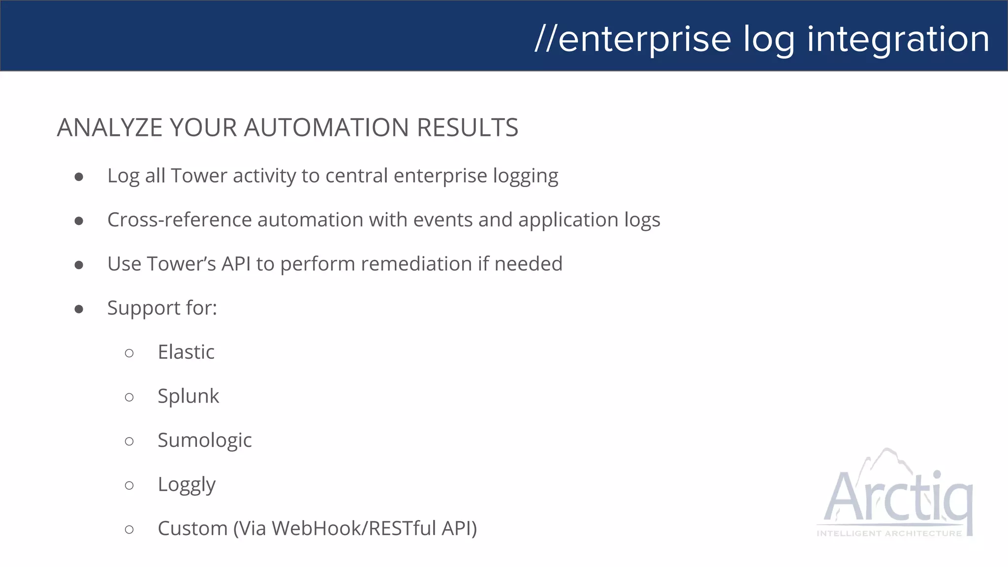 //enterprise log integration
ANALYZE YOUR AUTOMATION RESULTS
● Log all Tower activity to central enterprise logging
● Cross-reference automation with events and application logs
● Use Tower’s API to perform remediation if needed
● Support for:
○ Elastic
○ Splunk
○ Sumologic
○ Loggly
○ Custom (Via WebHook/RESTful API)
 