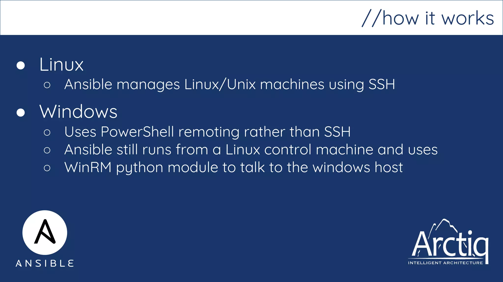 ● Linux
○ Ansible manages Linux/Unix machines using SSH
● Windows
○ Uses PowerShell remoting rather than SSH
○ Ansible still runs from a Linux control machine and uses
○ WinRM python module to talk to the windows host
//how it works
 