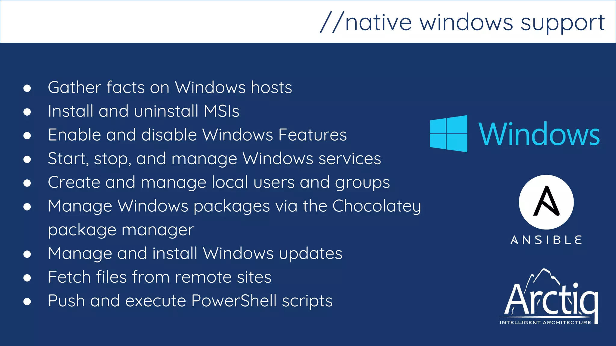 ● Gather facts on Windows hosts
● Install and uninstall MSIs
● Enable and disable Windows Features
● Start, stop, and manage Windows services
● Create and manage local users and groups
● Manage Windows packages via the Chocolatey
package manager
● Manage and install Windows updates
● Fetch files from remote sites
● Push and execute PowerShell scripts
//native windows support
 