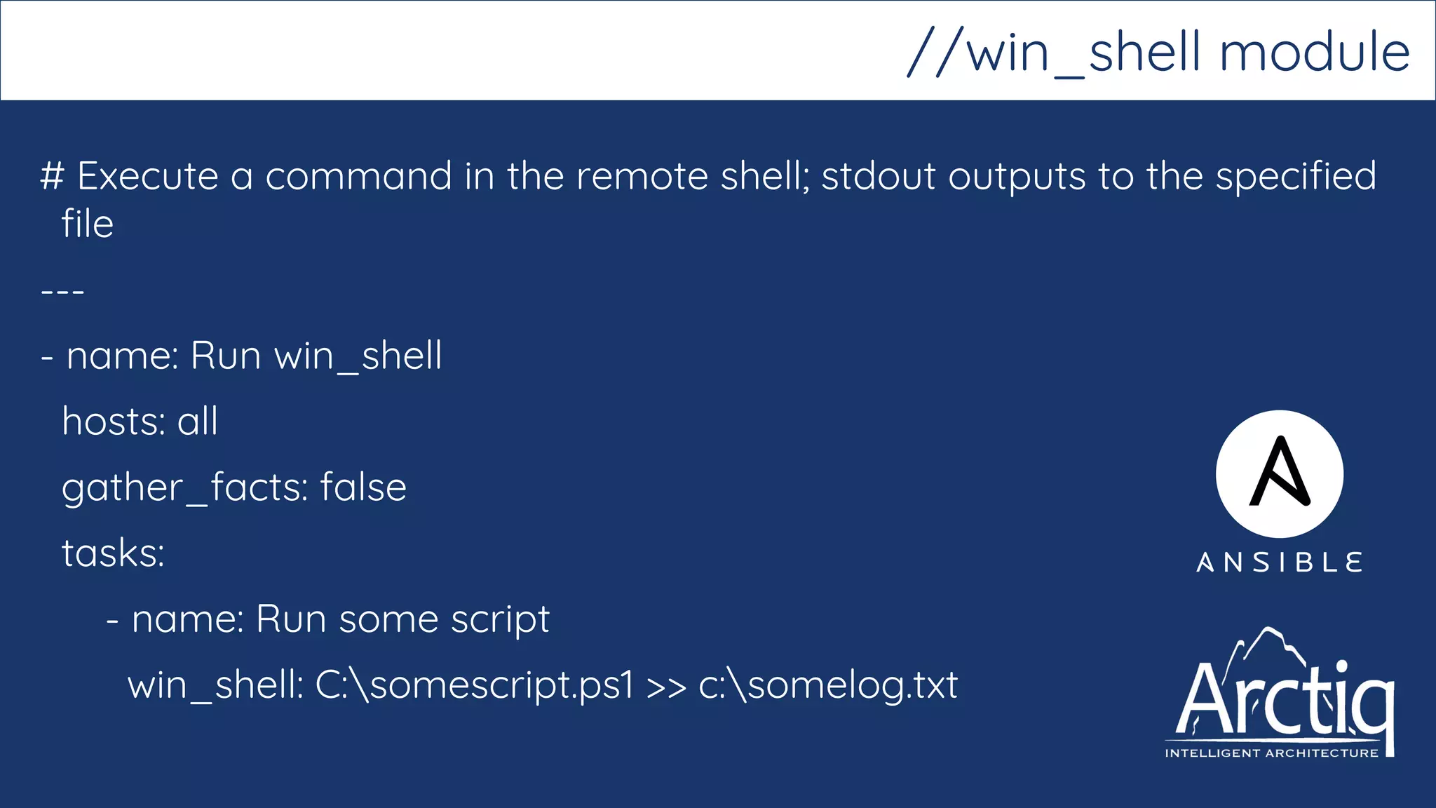 # Execute a command in the remote shell; stdout outputs to the specified
file
---
- name: Run win_shell
hosts: all
gather_facts: false
tasks:
- name: Run some script
win_shell: C:somescript.ps1 >> c:somelog.txt
//win_shell module
 
