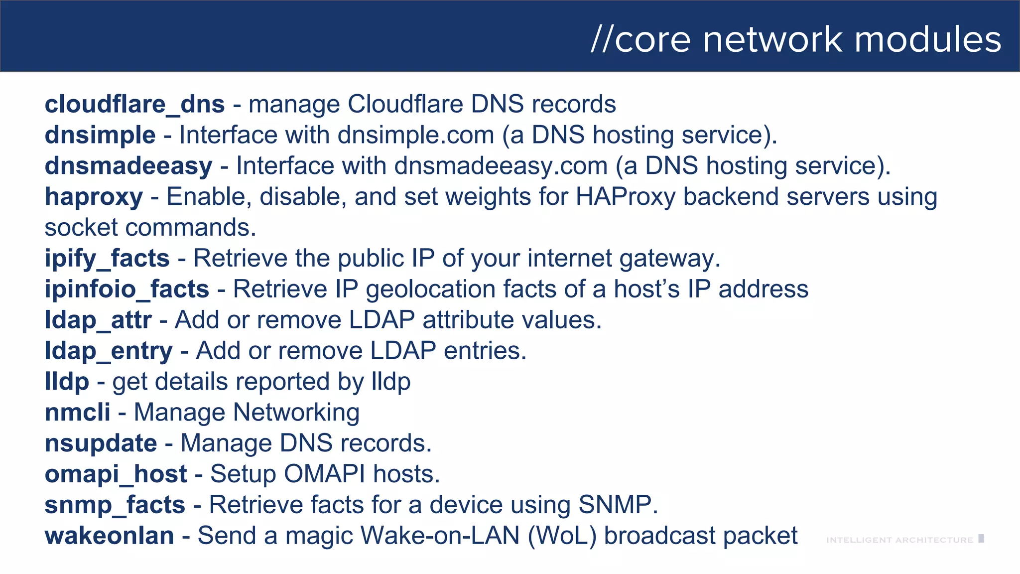 //core network modules
cloudflare_dns - manage Cloudflare DNS records
dnsimple - Interface with dnsimple.com (a DNS hosting service).
dnsmadeeasy - Interface with dnsmadeeasy.com (a DNS hosting service).
haproxy - Enable, disable, and set weights for HAProxy backend servers using
socket commands.
ipify_facts - Retrieve the public IP of your internet gateway.
ipinfoio_facts - Retrieve IP geolocation facts of a host’s IP address
ldap_attr - Add or remove LDAP attribute values.
ldap_entry - Add or remove LDAP entries.
lldp - get details reported by lldp
nmcli - Manage Networking
nsupdate - Manage DNS records.
omapi_host - Setup OMAPI hosts.
snmp_facts - Retrieve facts for a device using SNMP.
wakeonlan - Send a magic Wake-on-LAN (WoL) broadcast packet
 