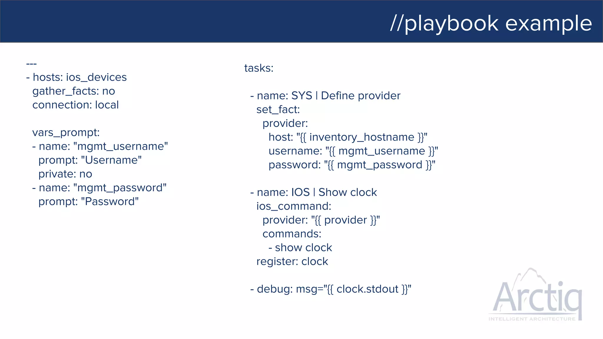 //playbook example
---
- hosts: ios_devices
gather_facts: no
connection: local
vars_prompt:
- name: "mgmt_username"
prompt: "Username"
private: no
- name: "mgmt_password"
prompt: "Password"
tasks:
- name: SYS | Define provider
set_fact:
provider:
host: "{{ inventory_hostname }}"
username: "{{ mgmt_username }}"
password: "{{ mgmt_password }}"
- name: IOS | Show clock
ios_command:
provider: "{{ provider }}"
commands:
- show clock
register: clock
- debug: msg="{{ clock.stdout }}"
 