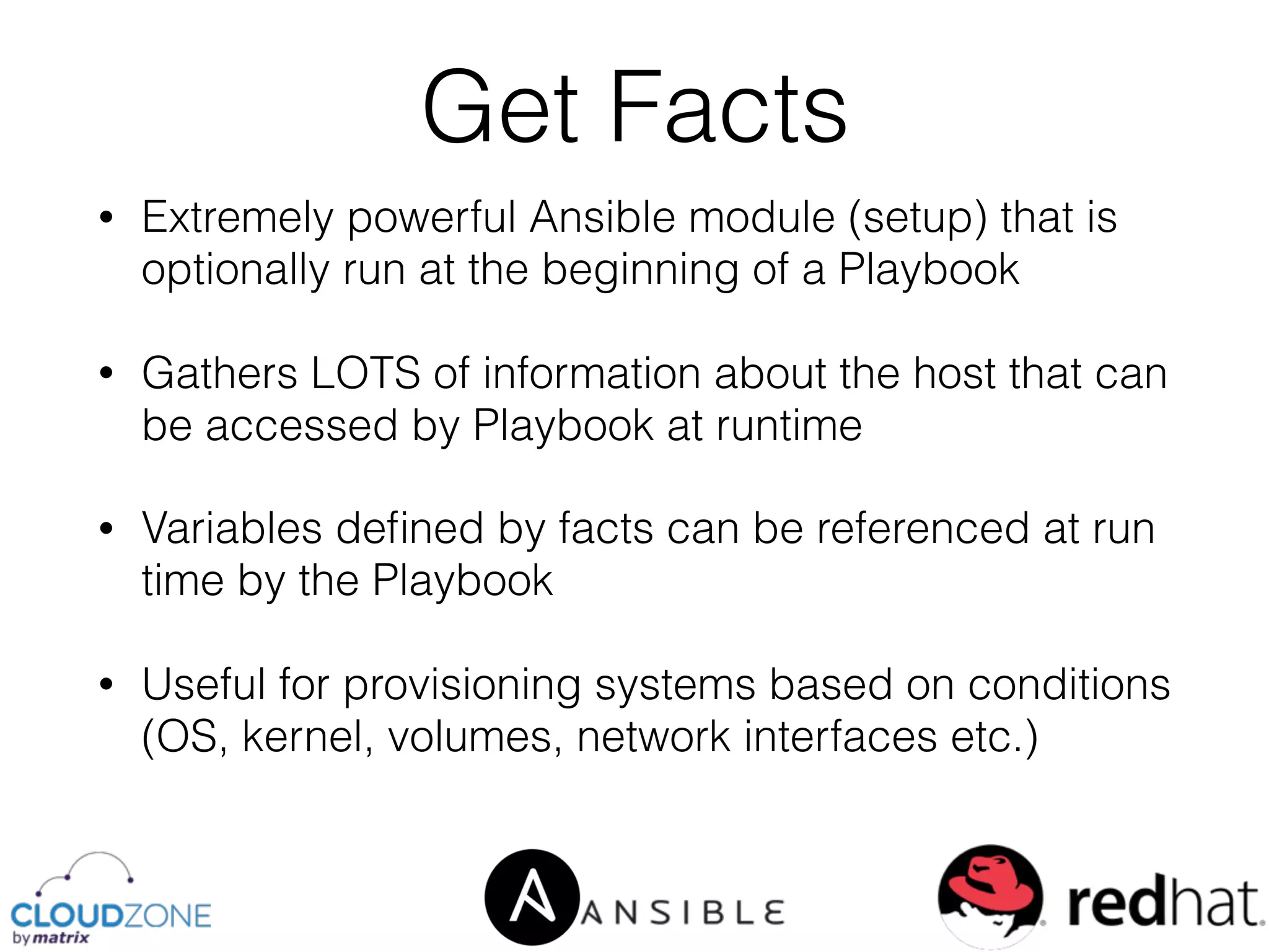 • Extremely powerful Ansible module (setup) that is
optionally run at the beginning of a Playbook
• Gathers LOTS of information about the host that can
be accessed by Playbook at runtime
• Variables deﬁned by facts can be referenced at run
time by the Playbook
• Useful for provisioning systems based on conditions
(OS, kernel, volumes, network interfaces etc.)
Get Facts
 