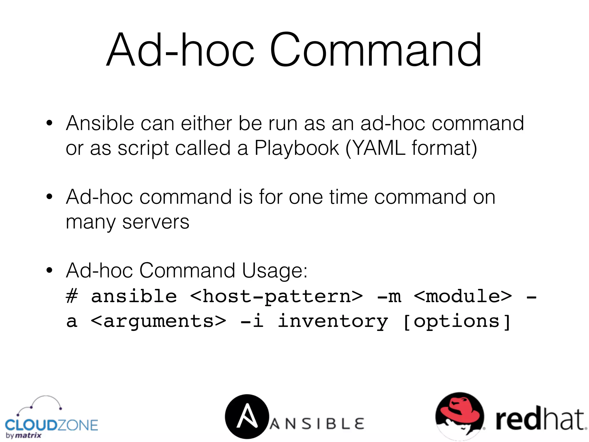• Ansible can either be run as an ad-hoc command
or as script called a Playbook (YAML format)
• Ad-hoc command is for one time command on
many servers
• Ad-hoc Command Usage: 
# ansible <host-pattern> -m <module> -
a <arguments> -i inventory [options]
Ad-hoc Command
 