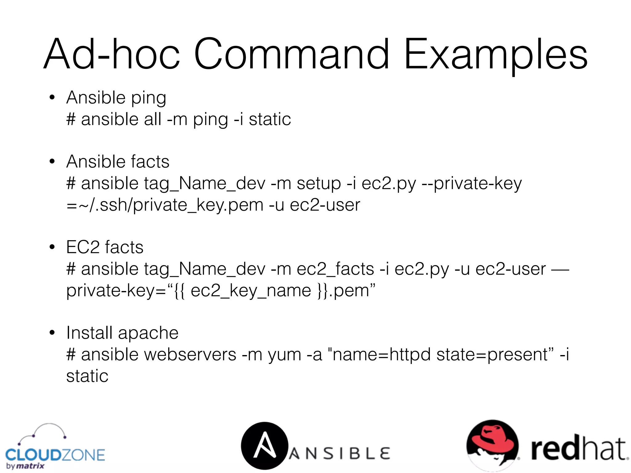 • Ansible ping 
# ansible all -m ping -i static
• Ansible facts 
# ansible tag_Name_dev -m setup -i ec2.py --private-key
=~/.ssh/private_key.pem -u ec2-user
• EC2 facts 
# ansible tag_Name_dev -m ec2_facts -i ec2.py -u ec2-user —
private-key=“{{ ec2_key_name }}.pem”
• Install apache 
# ansible webservers -m yum -a "name=httpd state=present” -i
static
Ad-hoc Command Examples
 