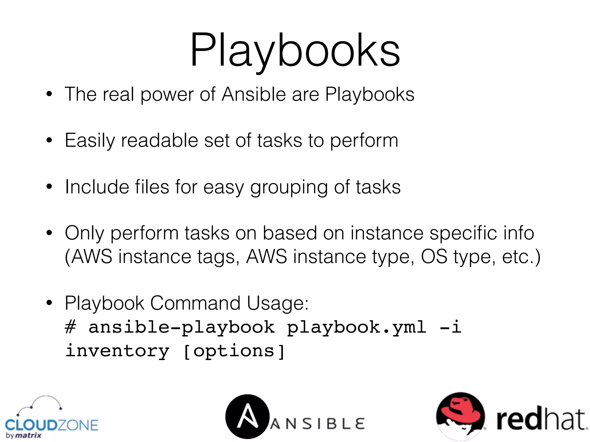 • The real power of Ansible are Playbooks
• Easily readable set of tasks to perform
• Include ﬁles for easy grouping of tasks
• Only perform tasks on based on instance speciﬁc info
(AWS instance tags, AWS instance type, OS type, etc.)
• Playbook Command Usage: 
# ansible-playbook playbook.yml -i
inventory [options]
Playbooks
 