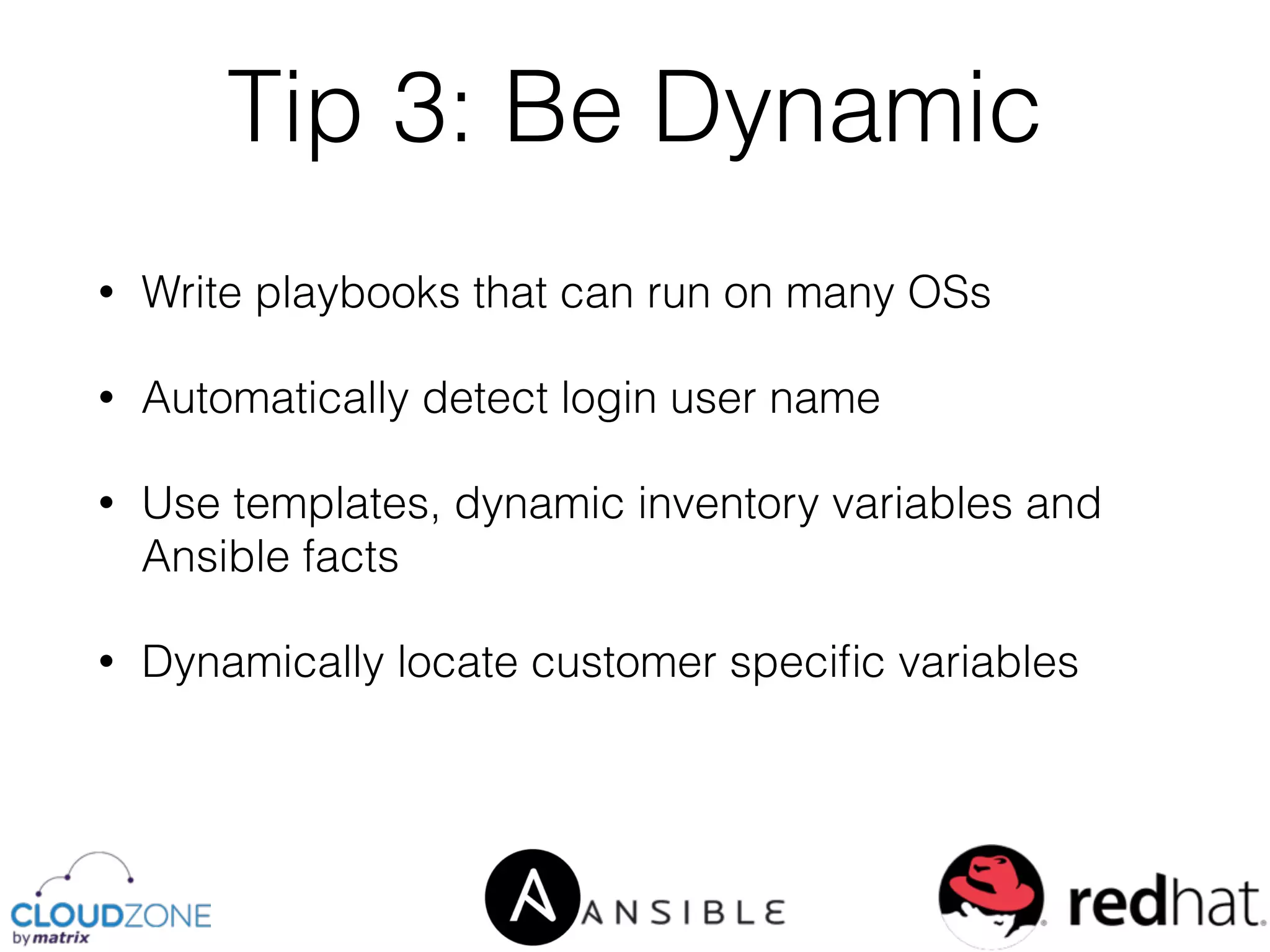 • Write playbooks that can run on many OSs
• Automatically detect login user name
• Use templates, dynamic inventory variables and
Ansible facts
• Dynamically locate customer speciﬁc variables
Tip 3: Be Dynamic
 