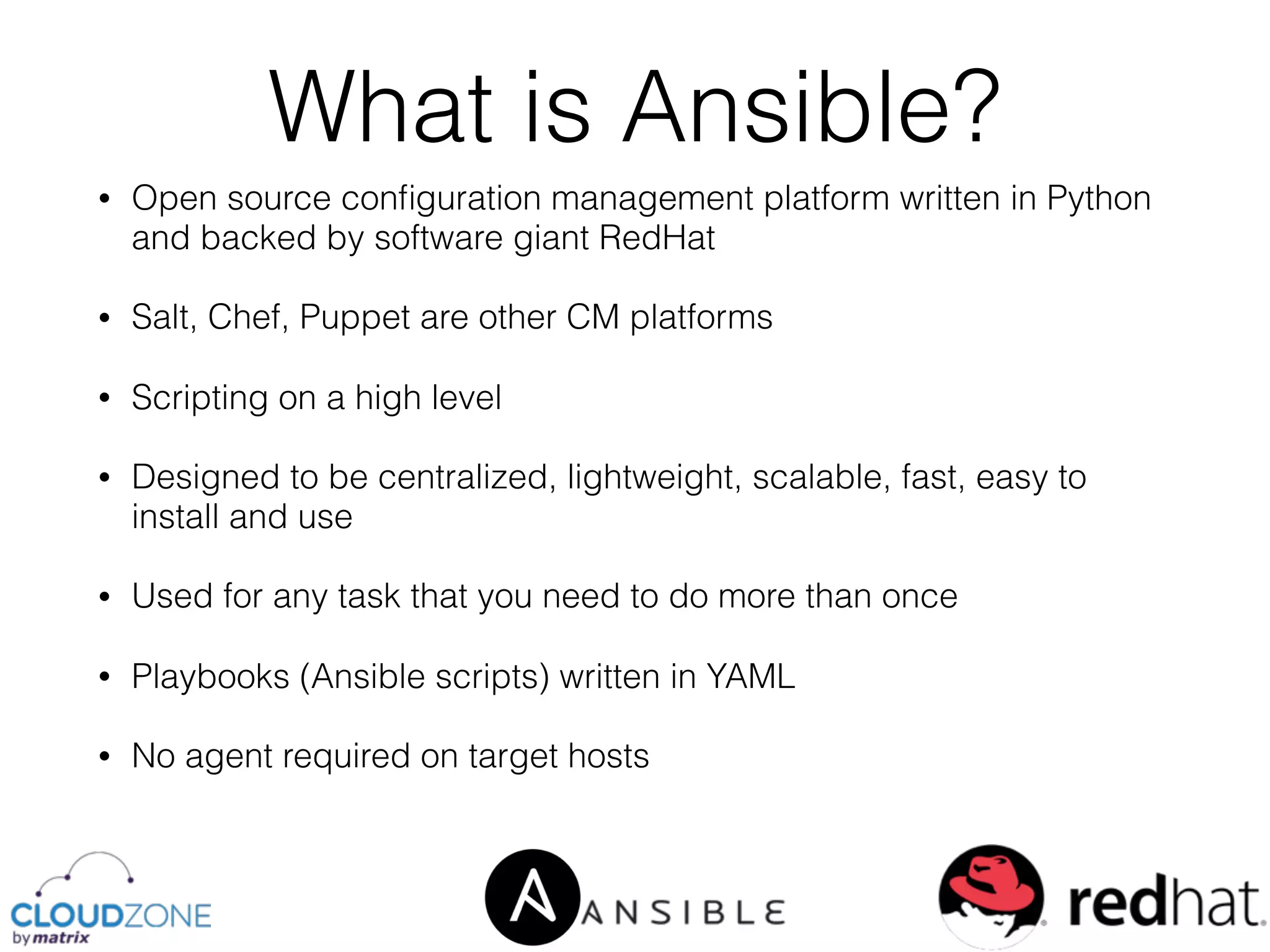 • Open source conﬁguration management platform written in Python
and backed by software giant RedHat
• Salt, Chef, Puppet are other CM platforms
• Scripting on a high level
• Designed to be centralized, lightweight, scalable, fast, easy to
install and use
• Used for any task that you need to do more than once
• Playbooks (Ansible scripts) written in YAML
• No agent required on target hosts
What is Ansible?
 