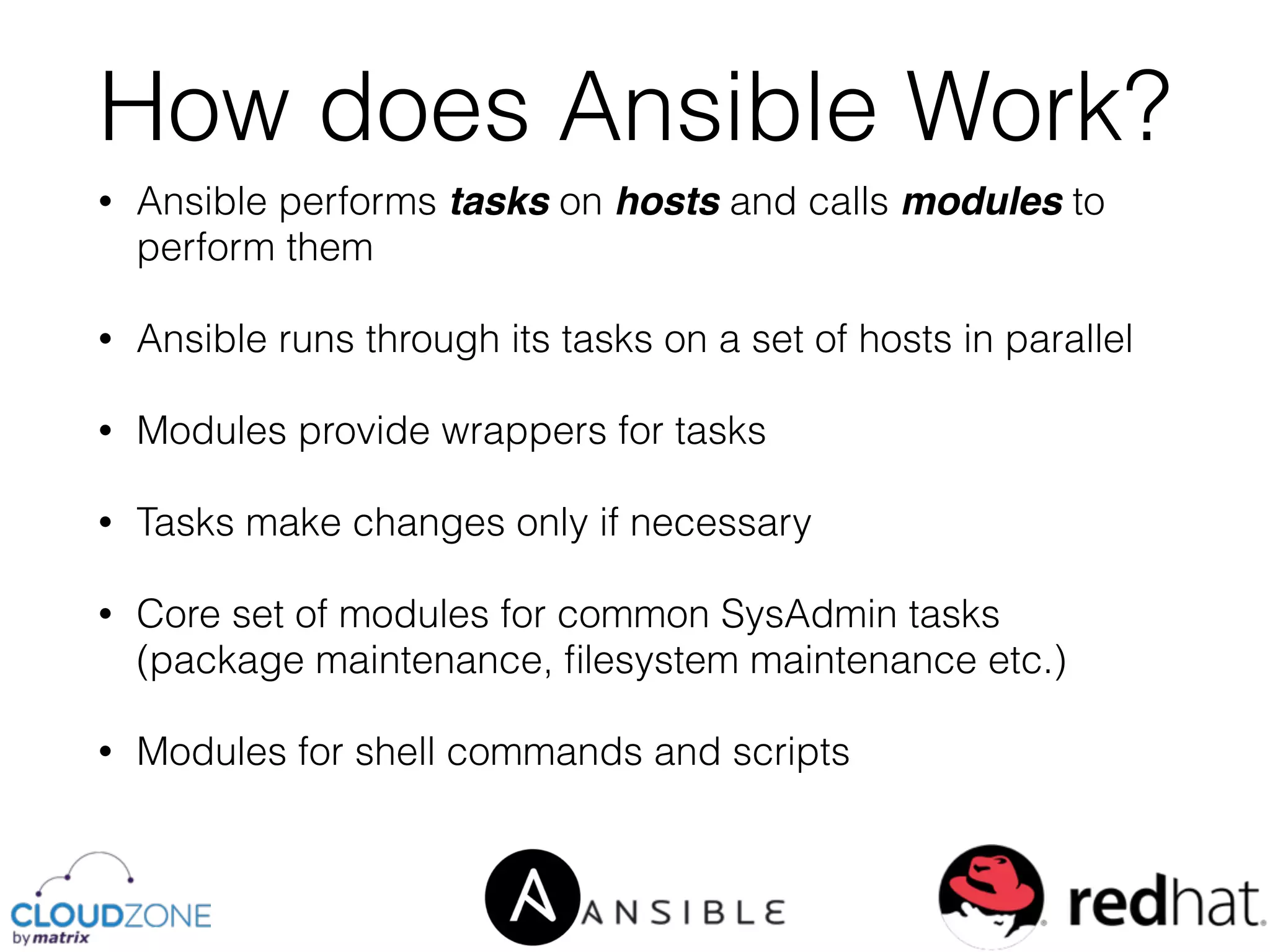 • Ansible performs tasks on hosts and calls modules to
perform them
• Ansible runs through its tasks on a set of hosts in parallel
• Modules provide wrappers for tasks
• Tasks make changes only if necessary
• Core set of modules for common SysAdmin tasks
(package maintenance, ﬁlesystem maintenance etc.)
• Modules for shell commands and scripts
How does Ansible Work?
 