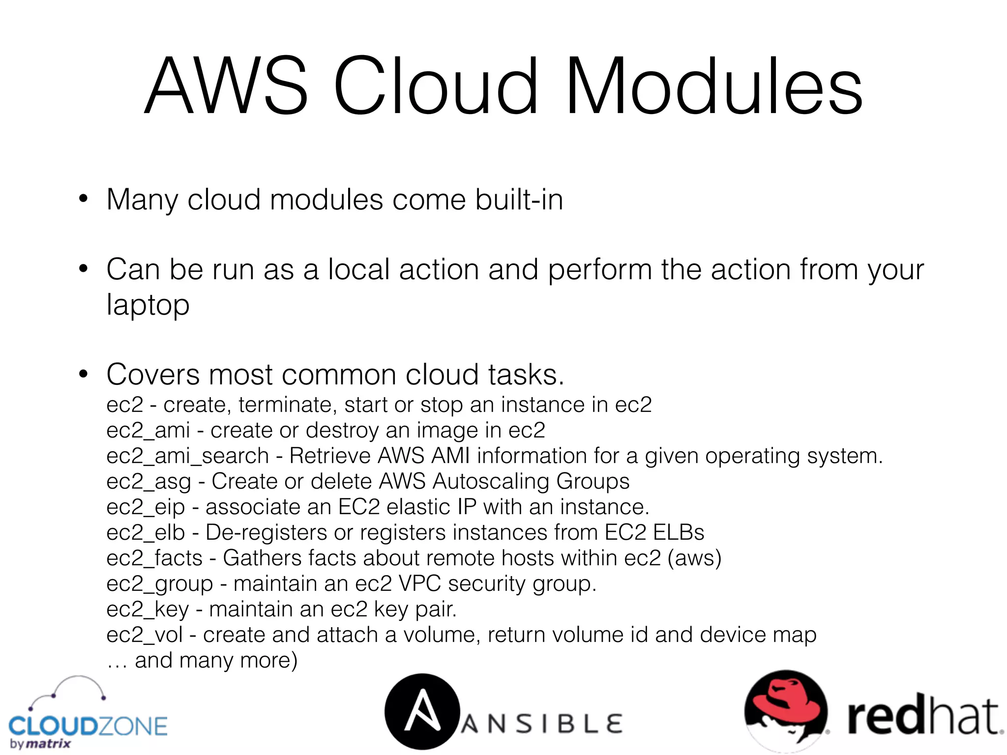 • Many cloud modules come built-in
• Can be run as a local action and perform the action from your
laptop
• Covers most common cloud tasks. 
ec2 - create, terminate, start or stop an instance in ec2 
ec2_ami - create or destroy an image in ec2 
ec2_ami_search - Retrieve AWS AMI information for a given operating system. 
ec2_asg - Create or delete AWS Autoscaling Groups 
ec2_eip - associate an EC2 elastic IP with an instance. 
ec2_elb - De-registers or registers instances from EC2 ELBs 
ec2_facts - Gathers facts about remote hosts within ec2 (aws) 
ec2_group - maintain an ec2 VPC security group. 
ec2_key - maintain an ec2 key pair. 
ec2_vol - create and attach a volume, return volume id and device map 
… and many more)
AWS Cloud Modules
 