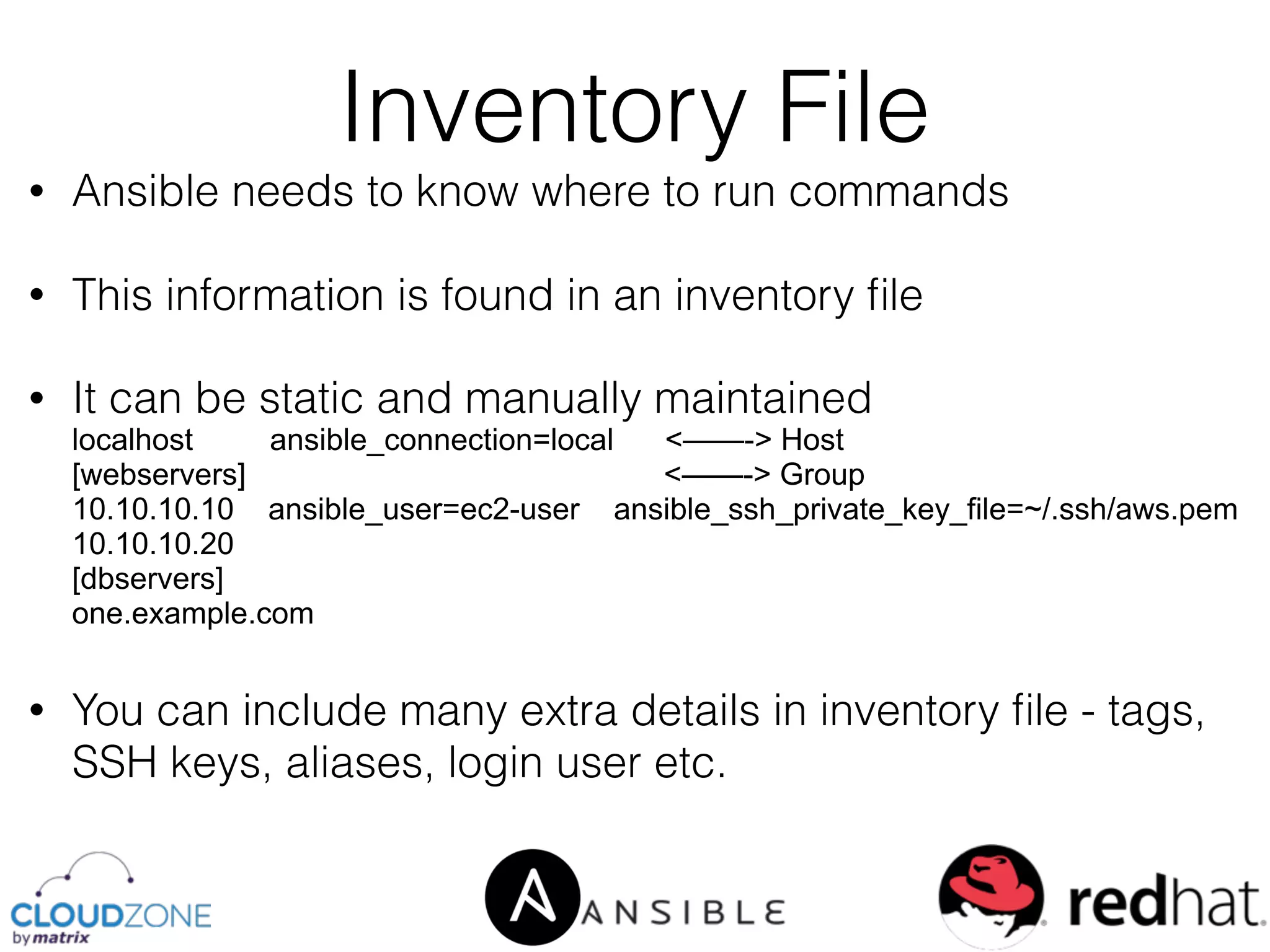 • Ansible needs to know where to run commands
• This information is found in an inventory ﬁle
• It can be static and manually maintained 
localhost ansible_connection=local <——-> Host 
[webservers] <——-> Group 
10.10.10.10 ansible_user=ec2-user ansible_ssh_private_key_file=~/.ssh/aws.pem 
10.10.10.20 
[dbservers] 
one.example.com
• You can include many extra details in inventory ﬁle - tags,
SSH keys, aliases, login user etc.
Inventory File
 