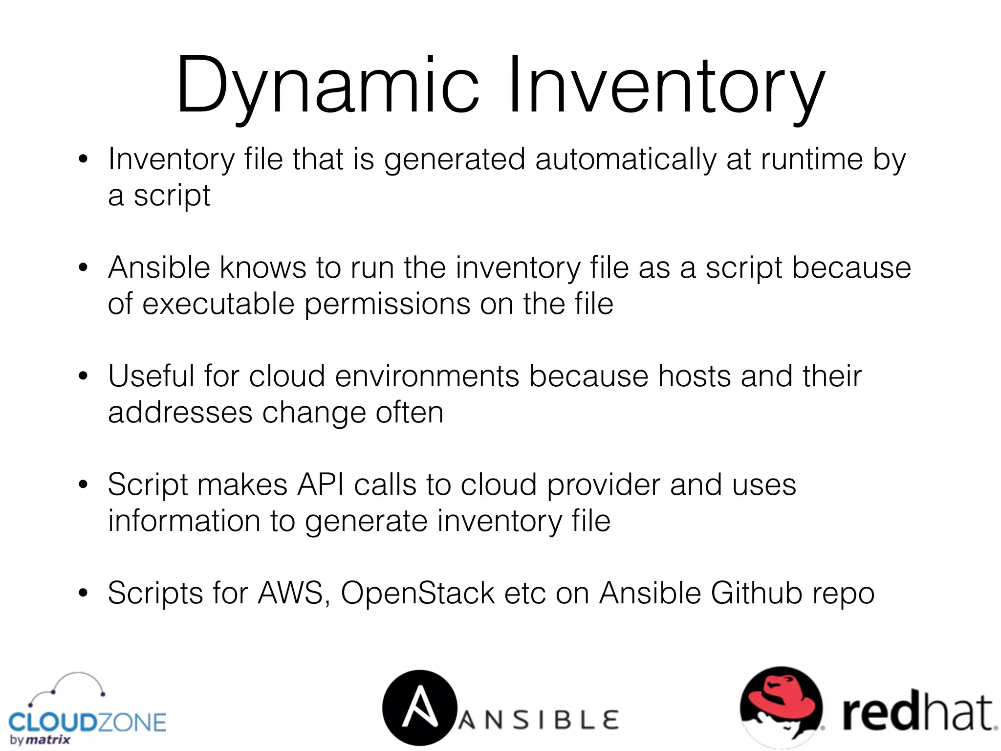 • Inventory ﬁle that is generated automatically at runtime by
a script
• Ansible knows to run the inventory ﬁle as a script because
of executable permissions on the ﬁle
• Useful for cloud environments because hosts and their
addresses change often
• Script makes API calls to cloud provider and uses
information to generate inventory ﬁle
• Scripts for AWS, OpenStack etc on Ansible Github repo
Dynamic Inventory
 