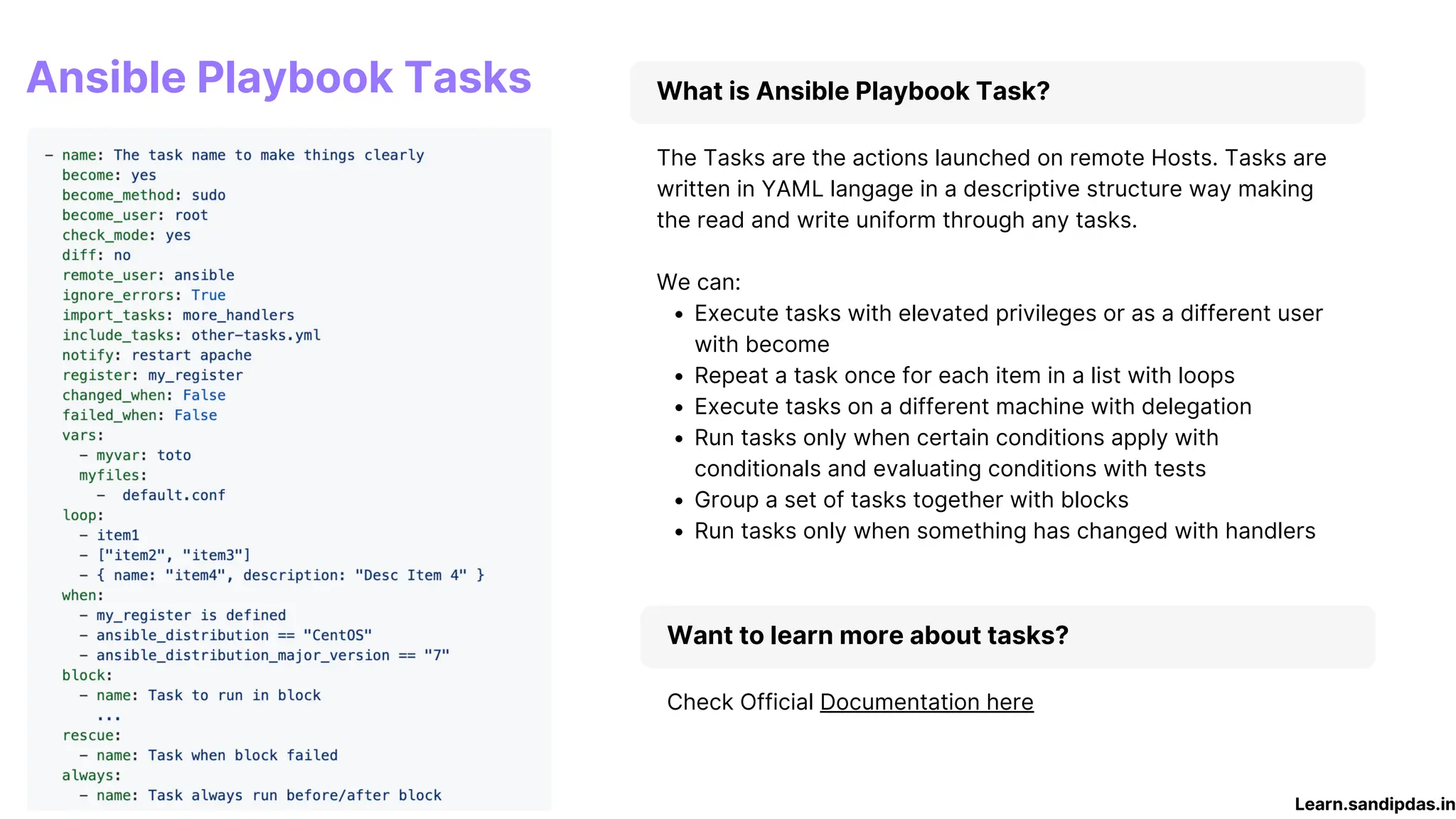 What is Ansible Playbook Task?
Execute tasks with elevated privileges or as a different user
with become
Repeat a task once for each item in a list with loops
Execute tasks on a different machine with delegation
Run tasks only when certain conditions apply with
conditionals and evaluating conditions with tests
Group a set of tasks together with blocks
Run tasks only when something has changed with handlers
The Tasks are the actions launched on remote Hosts. Tasks are
written in YAML langage in a descriptive structure way making
the read and write uniform through any tasks.
We can:
Want to learn more about tasks?
Check Official Documentation here
Learn.sandipdas.in
Ansible Playbook Tasks
 