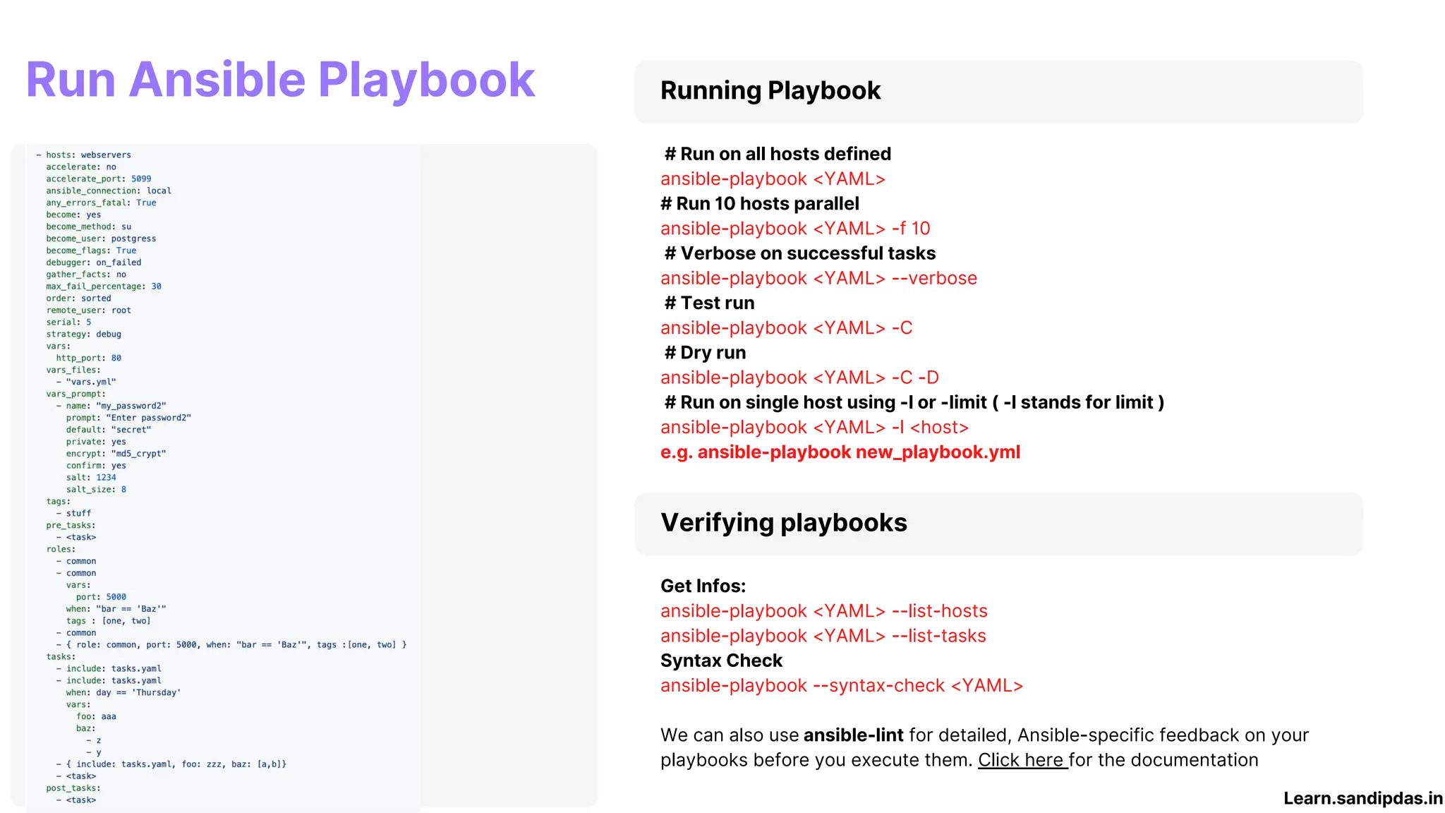 Running Playbook
# Run on all hosts defined
ansible-playbook <YAML>
# Run 10 hosts parallel
ansible-playbook <YAML> -f 10
# Verbose on successful tasks
ansible-playbook <YAML> --verbose
# Test run
ansible-playbook <YAML> -C
# Dry run
ansible-playbook <YAML> -C -D
# Run on single host using -l or -limit ( -l stands for limit )
ansible-playbook <YAML> -l <host>
e.g. ansible-playbook new_playbook.yml
Run Ansible Playbook
Verifying playbooks
Get Infos:
ansible-playbook <YAML> --list-hosts
ansible-playbook <YAML> --list-tasks
Syntax Check
ansible-playbook --syntax-check <YAML>
We can also use ansible-lint for detailed, Ansible-specific feedback on your
playbooks before you execute them. Click here for the documentation
Learn.sandipdas.in
 
