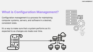 What is Configuration Management?
Configuration management is a process for maintaining
computer systems, servers, and software in a desired,
consistent state.
It’s a way to make sure that a system performs as it’s
expected to as changes are made over time.
Learn.sandipdas.in
 