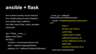 ansible + flask
from ansible.inventory import Inventory
from ansible.playbook import PlayBook
from ansible import callbacks
from flask import Flask, render_template
import json
app = Flask(__name__)
@app.route("/play")
def play():
inventory = Inventory('localhost.conf')
stats = callbacks.AggregateStats()
playbook_cb = callbacks.PlaybookCallbacks()

runner_cb = callbacks.
PlaybookRunnerCallbacks(stats)
results = PlayBook(playbook='pyfes-demo.
yml',
forks=1,
remote_user='shirou',
sudo=False,
module_path='module',
callbacks=playbook_cb,
runner_callbacks=runner_cb,
stats=stats,
inventory=inventory).run()
return json.dumps(results)

 
