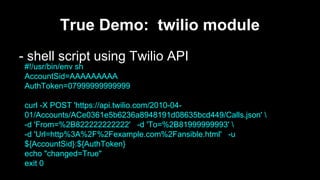 True Demo: twilio module
- shell script using Twilio API
#!/usr/bin/env sh
AccountSid=AAAAAAAAA
AuthToken=07999999999999
curl -X POST 'https://api.twilio.com/2010-0401/Accounts/ACe0361e5b6236a8948191d08635bcd449/Calls.json' 
-d 'From=%2B822222222222' -d 'To=%2B81999999993' 
-d 'Url=http%3A%2F%2Fexample.com%2Fansible.html' -u
${AccountSid}:${AuthToken}
echo "changed=True"
exit 0

 