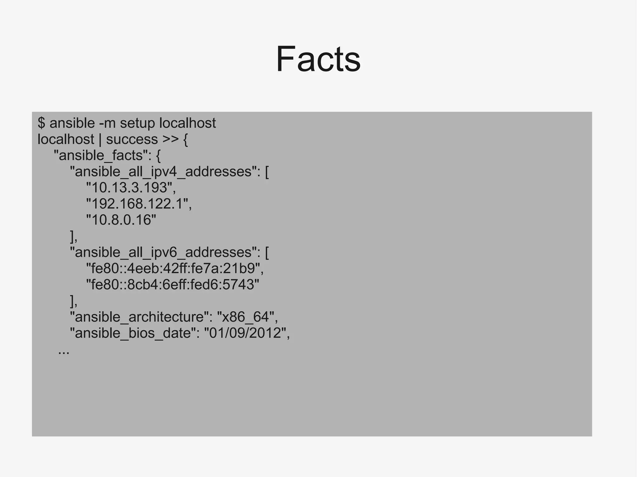 Facts
$ ansible -m setup localhost
localhost | success >> {
"ansible_facts": {
"ansible_all_ipv4_addresses": [
"10.13.3.193",
"192.168.122.1",
"10.8.0.16"
],
"ansible_all_ipv6_addresses": [
"fe80::4eeb:42ff:fe7a:21b9",
"fe80::8cb4:6eff:fed6:5743"
],
"ansible_architecture": "x86_64",
"ansible_bios_date": "01/09/2012",
...
 