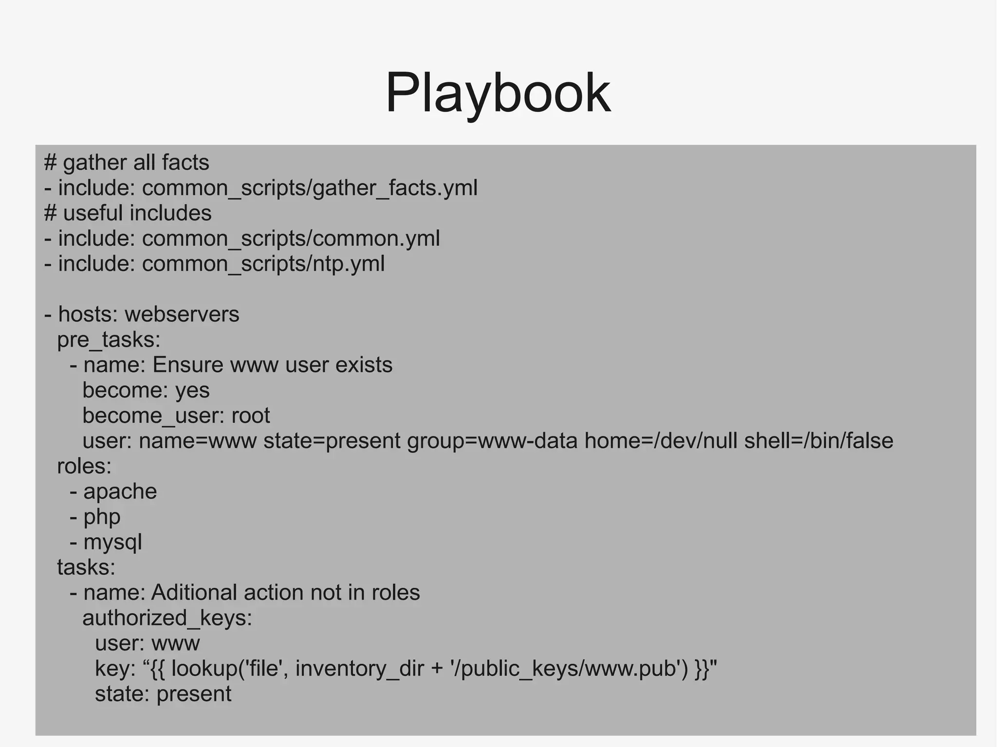 Playbook
# gather all facts
- include: common_scripts/gather_facts.yml
# useful includes
- include: common_scripts/common.yml
- include: common_scripts/ntp.yml
- hosts: webservers
pre_tasks:
- name: Ensure www user exists
become: yes
become_user: root
user: name=www state=present group=www-data home=/dev/null shell=/bin/false
roles:
- apache
- php
- mysql
tasks:
- name: Aditional action not in roles
authorized_keys:
user: www
key: “{{ lookup('file', inventory_dir + '/public_keys/www.pub') }}"
state: present
 