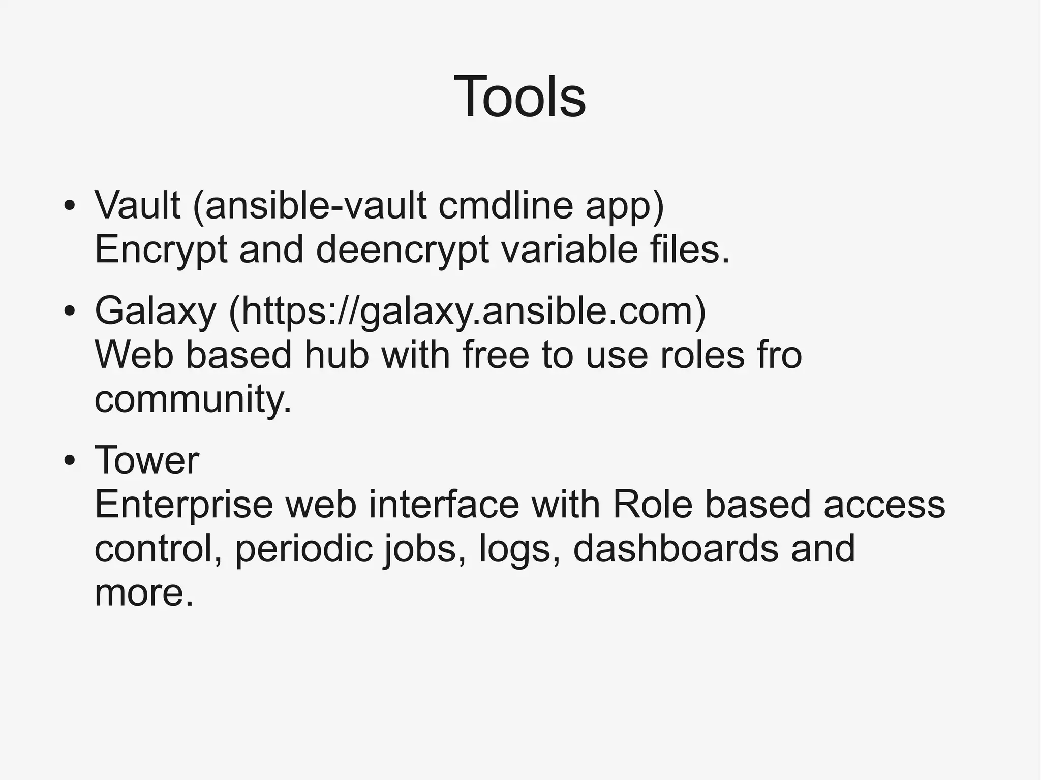 Tools
● Vault (ansible-vault cmdline app)
Encrypt and deencrypt variable files.
● Galaxy (https://galaxy.ansible.com)
Web based hub with free to use roles fro
community.
● Tower
Enterprise web interface with Role based access
control, periodic jobs, logs, dashboards and
more.
 
