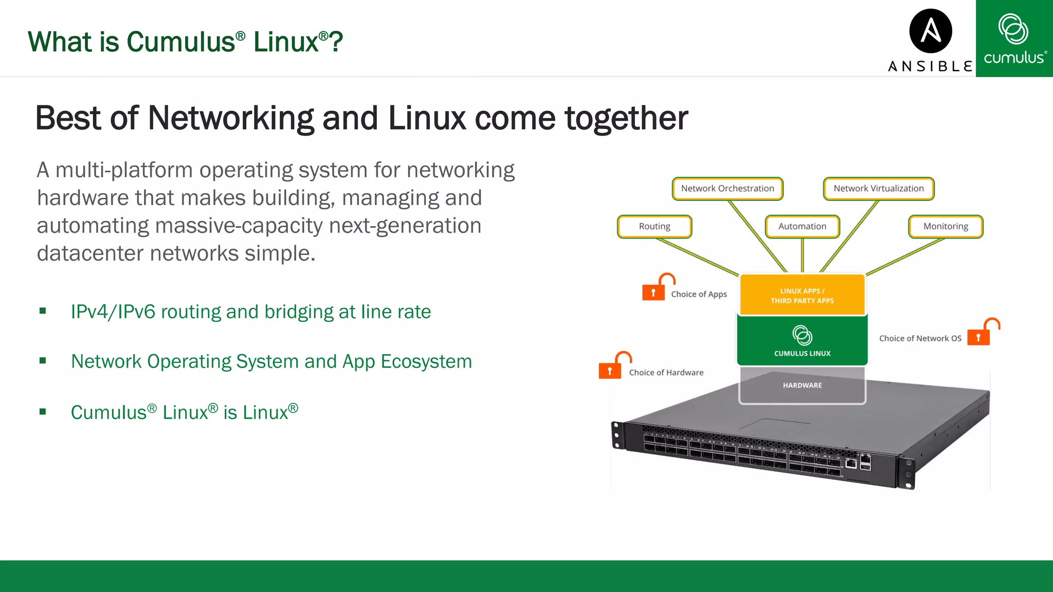 What is Cumulus® Linux®? 
Best of Networking and Linux come together 
A multi-platform operating system for networking 
hardware that makes building, managing and 
automating massive-capacity next-generation 
datacenter networks simple. 
§ IPv4/IPv6 routing and bridging at line rate 
§ Network Operating System and App Ecosystem 
§ Cumulus® Linux® is Linux® 
 