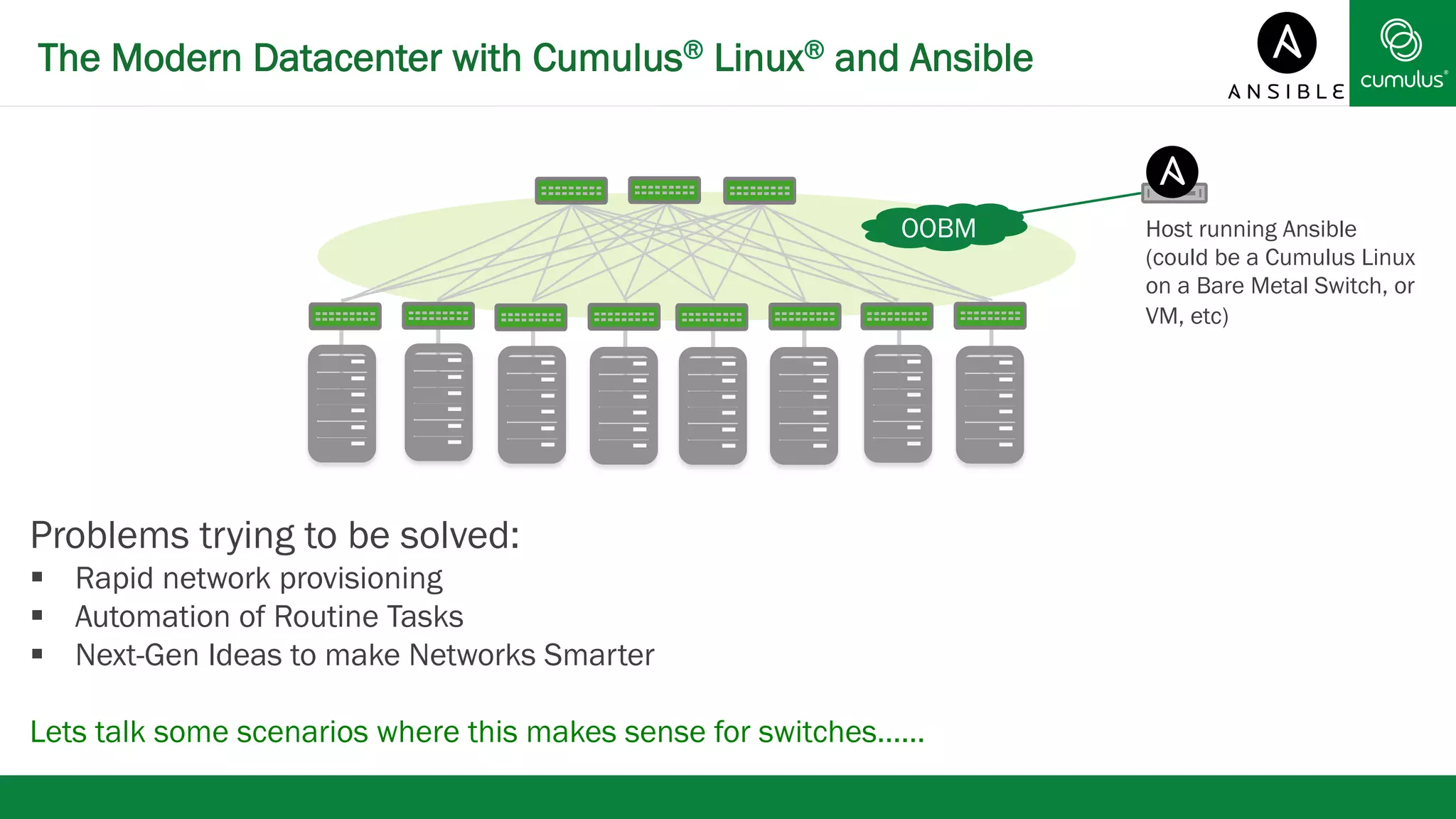The Modern Datacenter with Cumulus® Linux® and Ansible 
Problems trying to be solved: 
§ Rapid network provisioning 
§ Automation of Routine Tasks 
§ Next-Gen Ideas to make Networks Smarter 
Lets talk some scenarios where this makes sense for switches…… 
Host running Ansible 
(could be a Cumulus Linux 
on a Bare Metal Switch, or 
VM, etc) 
OOBM 
 