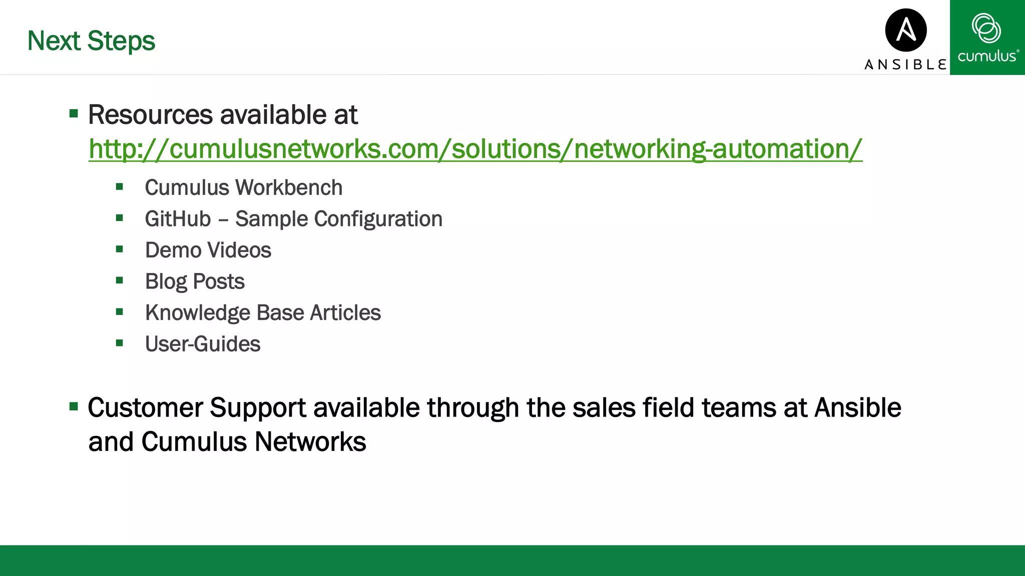 Next Steps 
§ Resources available at 
http://cumulusnetworks.com/solutions/networking-automation/ 
§ Cumulus Workbench 
§ GitHub – Sample Configuration 
§ Demo Videos 
§ Blog Posts 
§ Knowledge Base Articles 
§ User-Guides 
§ Customer Support available through the sales field teams at Ansible 
and Cumulus Networks 
 