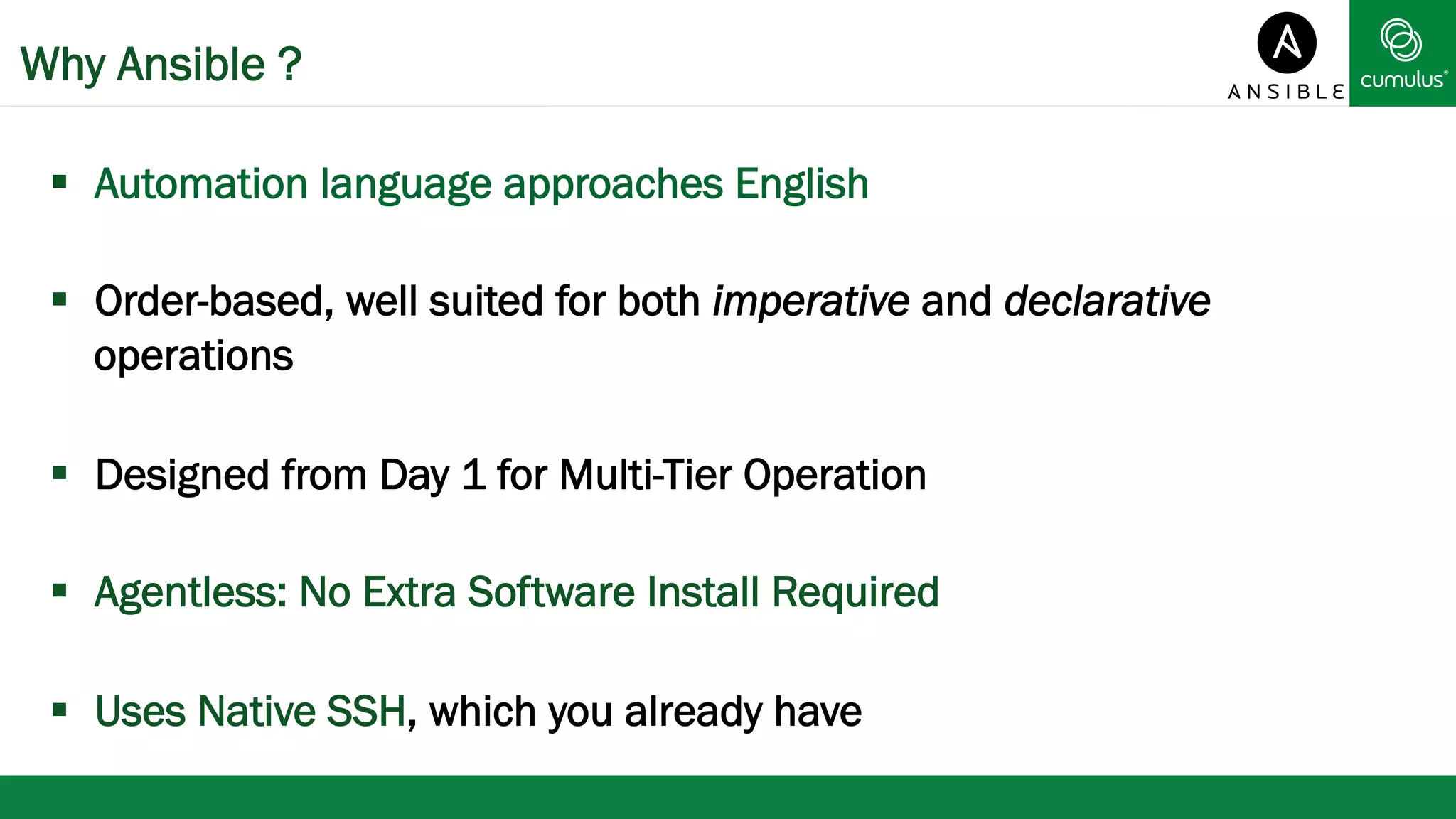 Why Ansible ? 
§ Automation language approaches English 
§ Order-based, well suited for both imperative and declarative 
operations 
§ Designed from Day 1 for Multi-Tier Operation 
§ Agentless: No Extra Software Install Required 
§ Uses Native SSH, which you already have 
 